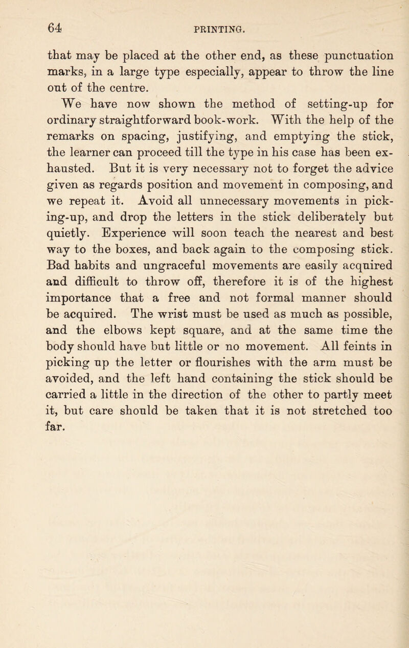 that may be placed at the other end, as these punctuation marks, in a large type especially, appear to throw the line out of the centre. We have now shown the method of setting-up for ordinary straightforward book-work. With the help of the remarks on spacing, justifying, and emptying the stick, the learner can proceed till the type in his case has been ex¬ hausted. But it is very necessary not to forget the advice given as regards position and movement in composing, and we repeat it. Avoid all unnecessary movements in pick¬ ing-up, and drop the letters in the stick deliberately but quietly. Experience will soon teach the nearest and best way to the boxes, and back again to the composing stick. Bad habits and ungraceful movements are easily acquired and difficult to throw off, therefore it is of the highest importance that a free and not formal manner should be acquired. The wrist must be used as much as possible, and the elbows kept square, and at the same time the body should have but little or no movement. All feints in picking up the letter or flourishes with the arm must be avoided, and the left hand containing the stick should be carried a little in the direction of the other to partly meet it, but care should be taken that it is not stretched too far.