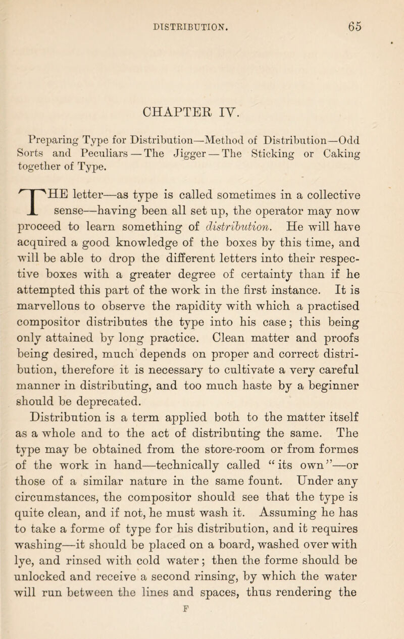 CHAPTER IY. Preparing Type for Distribution—Method of Distribution—Odd Sorts and Peculiars — The Jigger — The Sticking or Caking together of Type. THE letter—as type is called sometimes in a collective sense—having’ been all set np, the operator may now proceed to learn something of distribution. He will have acquired a good knowledge of the boxes by this time, and will be able to drop the different letters into their respec¬ tive boxes with a greater degree of certainty than if he attempted this part of the work in the first instance. It is marvellous to observe the rapidity with which a practised compositor distributes the type into his case; this being only attained by long practice. Clean matter and proofs being desired, much depends on proper and correct distri¬ bution, therefore it is necessary to cultivate a very careful manner in distributing, and too much haste by a beginner should be deprecated. Distribution is a term applied both to the matter itself as a whole and to the act of distributing the same. The type may be obtained from the store-room or from formes of the work in hand—technically called “its own”—or those of a similar nature in the same fount. Under any circumstances, the compositor should see that the type is quite clean, and if not, he must wash it. Assuming he has to take a forme of type for his distribution, and it requires washing—it should be placed on a board, washed over with lye, and rinsed with cold water; then the forme should be unlocked and receive a second rinsing, by which the water will run between the lines and spaces, thus rendering the F