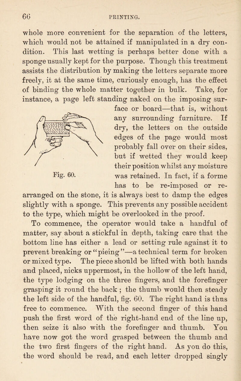 whole more convenient for the separation of the letters, which would not be attained if manipulated in a dry con¬ dition. This last wetting is perhaps better done with a sponge usually kept for the purpose. Though this treatment assists the distribution by making the letters separate more freely, it at the same time, curiously enough, has the effect of binding the whole matter together in bulk. Take, for instance, a page left standing naked on the imposing sur¬ face or board—that is, without any surrounding furniture. If dry, the letters on the outside edges of the page would most probably fall over on their sides, but if wetted they would keep their position whilst any moisture was retained. In fact, if a forme has to be re-imposed or re¬ arranged on the stone, it is always best to damp the edges slightly with a sponge. This prevents any possible accident to the type, which might be overlooked in the proof. To commence, the operator would take a handful of matter, say about a stickful in depth, taking care that the bottom line has either a lead or setting rule against it to prevent breaking or“pieing”—a technical term for broken or mixed type. The piece should be lifted with both hands and placed, nicks uppermost, in the hollow of the left hand, the type lodging on the three fingers, and the forefinger grasping it round the back ; the thumb would then steady the left side of the handful, fig. 60. The right hand is thus free to commence. With the second finger of this hand push the first word of the right-hand end of the line up, then seize it also with the forefinger and thumb. You have now got the word grasped between the thumb and the two first fingers of the right hand. As you do this, the word should be read, and each letter dropped singly