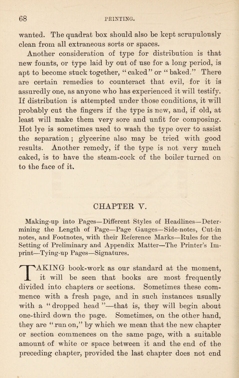 wanted. The quadrat box should also be kept scrupulously clean from all extraneous sorts or spaces. Another consideration of type for distribution is that new founts, or type laid by out of use for a long period, is apt to become stuck together, “ caked” or “ baked.” There are certain remedies to counteract that evil, for it is assuredly one, as anyone who has experienced it will testify. If distribution is attempted under those conditions, it w/ill probably cut the fingers if the type is new, and, if old, at least will make them very sore and unfit for composing. Hot lye is sometimes used to wash the type oyer to assist the separation; glycerine also may be tried with good results. Another remedy, if the type is not very much caked, is to have the steam-cock of the boiler turned on to the face of it. CHAPTER Y. Making-up into Pages—Different Styles of Headlines—Deter¬ mining the Length of Page—Page Gauges—Side-notes, Cut-in notes, and Footnotes, with their Reference Marks—Rules for the Setting of Preliminary and Appendix Matter—The Printer’s Im¬ print—Tying-up Pages—Signatures. TAKING- book-work as our standard at the moment, it will be seen that books are most frequently divided into chapters or sections. Sometimes these com¬ mence with a fresh page, and in such instances usually with a “ dropped head ”—that is, they will begin about one-third down the page. Sometimes, on the other hand, they are “ run on,” by which we mean that the new chapter or section commences on the same page, with a suitable amount of white or space between it and the end of the preceding chapter, provided the last chapter does not end