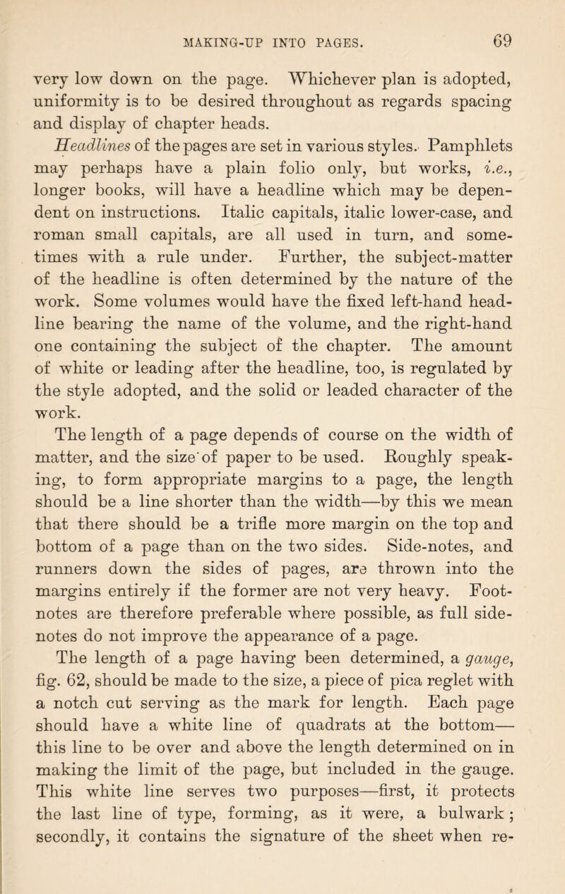 very low down on the page. Whichever plan is adopted, uniformity is to be desired throughout as regards spacing and display of chapter heads. Headlines of the pages are set in various styles. Pamphlets may perhaps have a plain folio only, but works, i.e., longer books, will have a headline which may be depen¬ dent on instructions. Italic capitals, italic lower-case, and roman small capitals, are all used in turn, and some¬ times with a rule under. Further, the subject-matter of the headline is often determined by the nature of the work. Some volumes would have the fixed left-hand head¬ line bearing the name of the volume, and the right-hand one containing the subject of the chapter. The amount of white or leading after the headline, too, is regulated by the style adopted, and the solid or leaded character of the work. The length of a page depends of course on the width of matter, and the size'of paper to be used. Roughly speak¬ ing, to form appropriate margins to a page, the length should be a line shorter than the width—by this we mean that there should be a trifle more margin on the top and bottom of a page than on the two sides. Side-notes, and runners down the sides of pages, are thrown into the margins entirely if the former are not very heavy. Foot¬ notes are therefore preferable where possible, as full side- notes do not improve the appearance of a page. The length of a page having been determined, a gauge, fig. 62, should be made to the size, a piece of pica reglet with a notch cut serving as the mark for length. Each page should have a white line of quadrats at the bottom— this line to be over and above the length determined on in making the limit of the page, but included in the gauge. This white line serves two purposes—first, it protects the last line of type, forming, as it were, a bulwark; secondly, it contains the signature of the sheet when re-