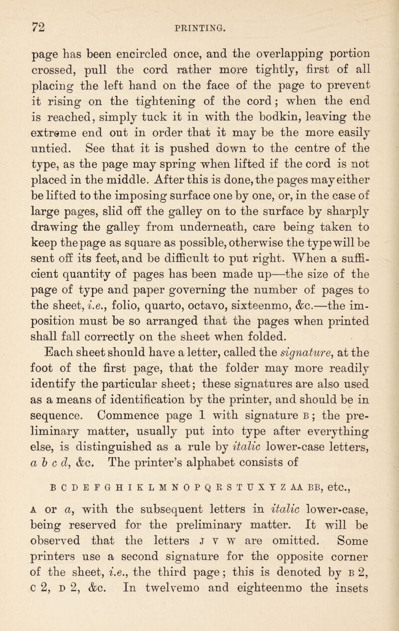 page has been encircled once, and the overlapping portion crossed, pull the cord rather more tightly, first of all placing the left hand on the face of the page to prevent it rising on the tightening of the cord ; when the end is reached, simply tuck it in with the bodkin, leaving the extreme end out in order that it may be the more easily untied. See that it is pushed down to the centre of the type, as the page may spring when lifted if the cord is not placed in the middle. After this is done, the pages may either be lifted to the imposing surface one by one, or, in the case of large pages, slid off the galley on to the surface by sharply drawing the galley from underneath, care being taken to keep the page as square as possible, otherwise the type will be sent off its feet, and be difficult to put right. When a suffi¬ cient quantity of pages has been made up—the size of the page of type and paper governing the number of pages to the sheet, i.e., folio, quarto, octavo, sixteenmo, &c.—the im¬ position must be so arranged that the pages when printed shall fall correctly on the sheet when folded. Each sheet should have a letter, called the signature, at the foot of the first page, that the folder may more readily identify the particular sheet; these signatures are also used as a means of identification by the printer, and should be in sequence. Commence page 1 with signature b ; the pre¬ liminary matter, usually put into type after everything else, is distinguished as a rule by italic lower-case letters, abed, &c. The printer’s alphabet consists of BCDEFGHIKLMNOPQRSTUXYZAABB, etc., A or a, with the subsequent letters in italic lower-case, being reserved for the preliminary matter. It will be observed that the letters j v w are omitted. Some printers use a second signature for the opposite corner of the sheet, i.e., the third page; this is denoted by b 2, C 2, d 2, &c. In twelvemo and eighteenmo the insets