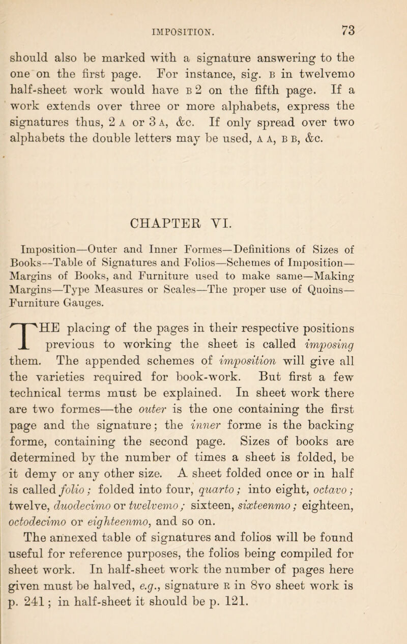 should also be marked with a signature answering to the one on the first page. For instance, sig. B in twelvemo half-sheet work would have B 2 on the fifth page. If a work extends over three or more alphabets, express the signatures thus, 2 a or 3 a, &c. If only spread over two alphabets the double letters may be used, A A, bb, &c. CHAPTER VI. Imposition—Outer and Inner Formes—Definitions of Sizes of Books—Table of Signatures and Folios—Schemes of Imposition— Margins of Books, and Furniture used to make same—Making Margins—Type Measures or Scales—The proper use of Quoins— Furniture Gauges. THE placing of the pages in their respective positions previous to working the sheet is called imposing them. The appended schemes of imposition will give all the varieties required for book-work. But first a few technical terms must be explained. In sheet work there are two formes—the outer is the one containing the first page and the signature; the inner forme is the backing forme, containing the second page. Sizes of books are determined by the number of times a sheet is folded, be it demy or any other size. A sheet folded once or in half is called folio; folded into four, quarto; into eight, octavo; twelve, duodecimo or twelvemo ; sixteen, sixteenmo; eighteen, octodecimo or eighteenmo, and so on. The annexed table of signatures and folios will be found useful for reference purposes, the folios being compiled for sheet work. In half-sheet work the number of pages here given must be halved, e.g., signature R in 8vo sheet work is p. 241; in half-sheet it should be p. 121.