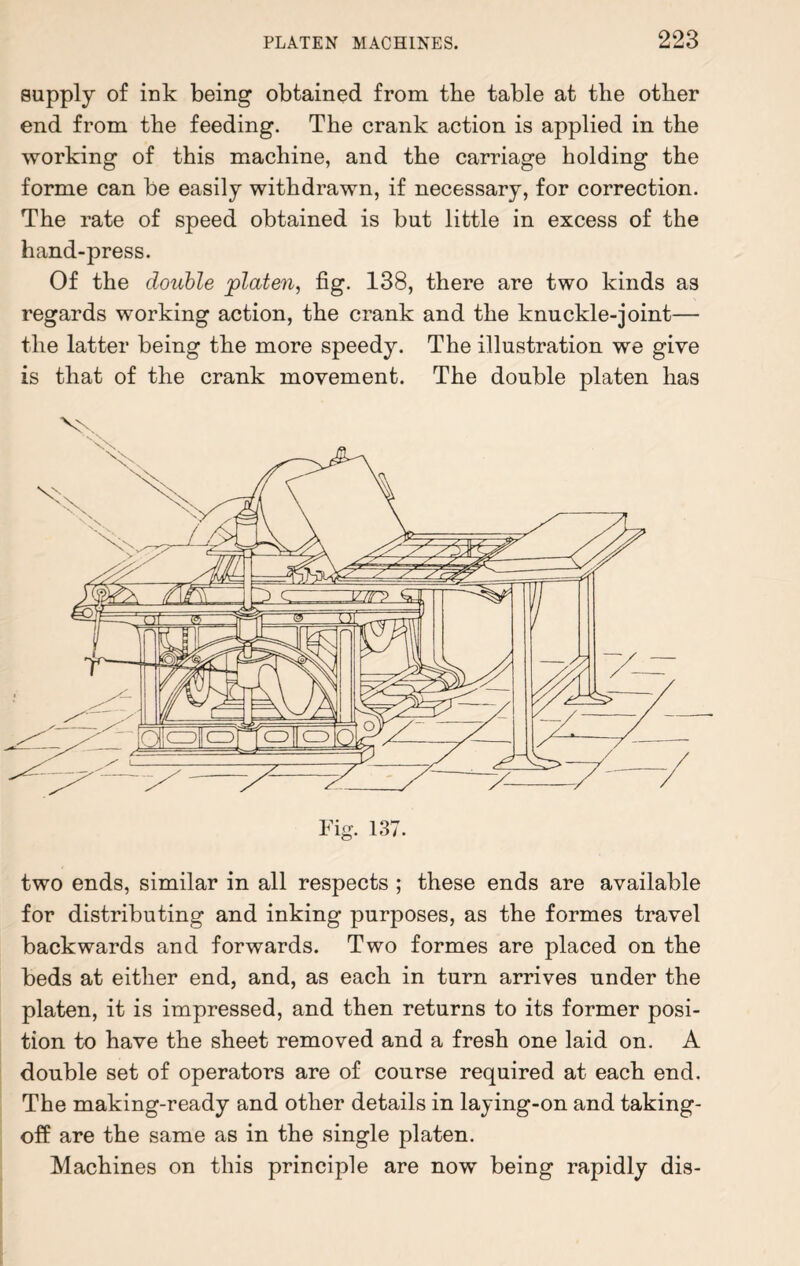 supply of ink being obtained from the table at the other end from the feeding. The crank action is applied in the working of this machine, and the carriage holding the forme can be easily withdrawn, if necessary, for correction. The rate of speed obtained is but little in excess of the hand-press. Of the double platen, fig. 138, there are two kinds as regards working action, the crank and the knuckle-joint— the latter being the more speedy. The illustration we give is that of the crank movement. The double platen has two ends, similar in all respects ; these ends are available for distributing and inking purposes, as the formes travel backwards and forwards. Two formes are placed on the beds at either end, and, as each in turn arrives under the platen, it is impressed, and then returns to its former posi¬ tion to have the sheet removed and a fresh one laid on. A double set of operators are of course required at each end. The making-ready and other details in laying-on and taking- off are the same as in the single platen. Machines on this principle are now being rapidly dis-