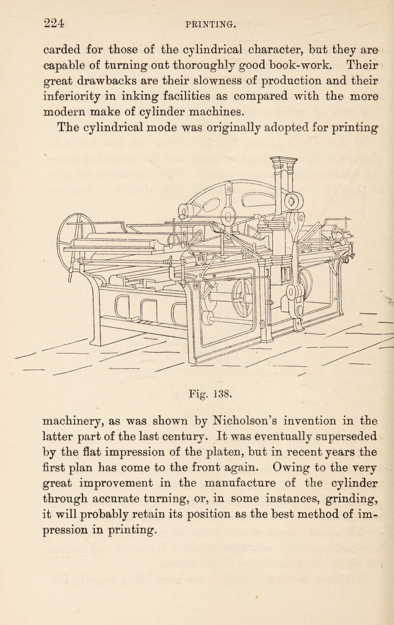 carded for those of the cylindrical character, but they are capable of turning out thoroughly good book-work. Their great drawbacks are their slowness of production and their inferiority in inking facilities as compared with the more modern make of cylinder machines. The cylindrical mode was originally adopted for printing machinery, as was shown by Nicholson’s invention in the latter part of the last century. It was eventually superseded by the flat impression of the platen, but in recent years the first plan has come to the front again. Owing to the very great improvement in the manufacture of the cylinder through accurate turning, or, in some instances, grinding, it will probably retain its position as the best method of im¬ pression in printing.