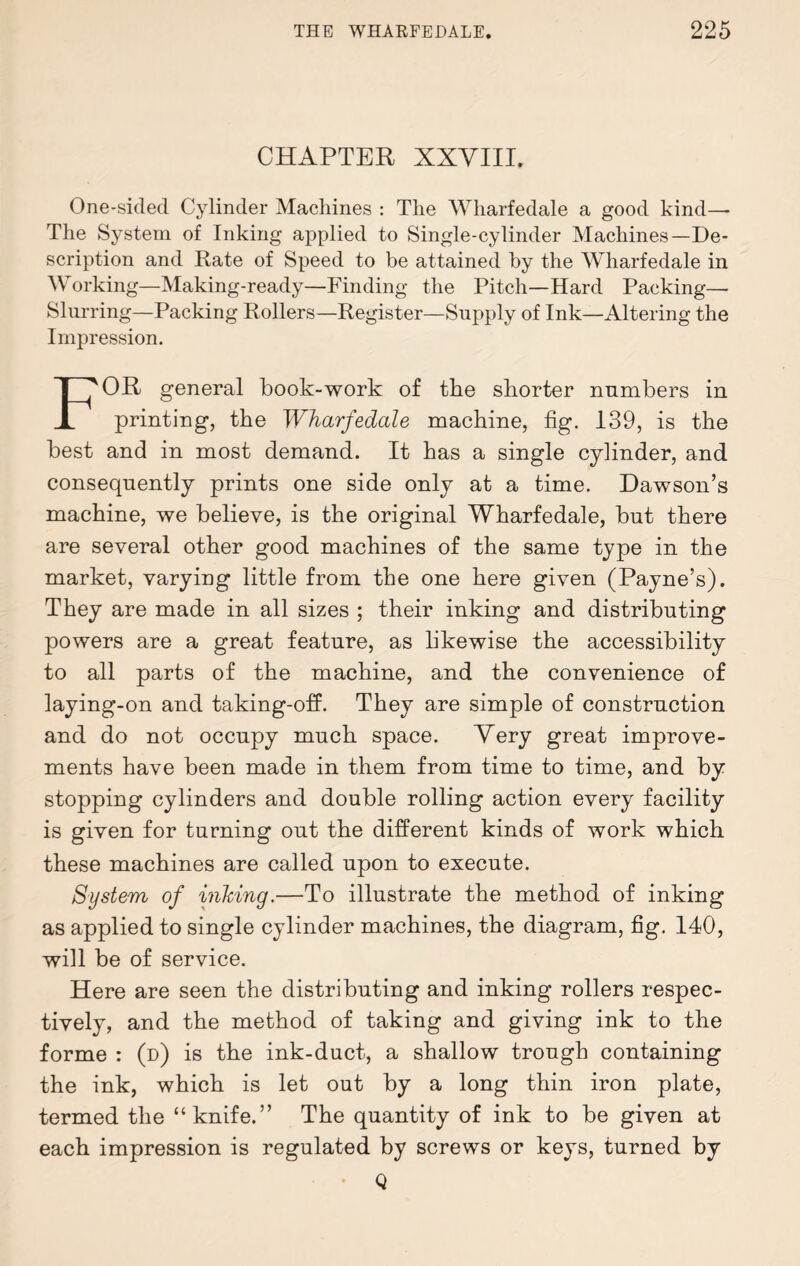 CHAPTER XXVIII. One-sided Cylinder Machines : The Wharfedale a good kind—- The System of Inking applied to Single-cylinder Machines—De¬ scription and Rate of Speed to be attained by the Wharfedale in Working—Making-ready—Finding the Pitch—Hard Packing— Slurring—Packing Rollers—Register—Supply of Ink—Altering the Impression. FOR general book-work of the shorter numbers in printing, the Wharfedale machine, fig. 139, is the best and in most demand. It has a single cylinder, and consequently prints one side only at a time. Dawson’s machine, we believe, is the original Wharfedale, but there are several other good machines of the same type in the market, varying little from the one here given (Payne’s). They are made in all sizes ; their inking and distributing powers are a great feature, as likewise the accessibility to all parts of the machine, and the convenience of laying-on and taking-off. They are simple of construction and do not occupy much space. Very great improve¬ ments have been made in them from time to time, and by stopping cylinders and double rolling action every facility is given for turning out the different kinds of work which these machines are called upon to execute. System of inking.—To illustrate the method of inking as applied to single cylinder machines, the diagram, fig. 140, will be of service. Here are seen the distributing and inking rollers respec¬ tively, and the method of taking and giving ink to the forme : (d) is the ink-duct, a shallow trough containing the ink, which is let out by a long thin iron plate, termed the “knife.” The quantity of ink to be given at each impression is regulated by screws or keys, turned by Q