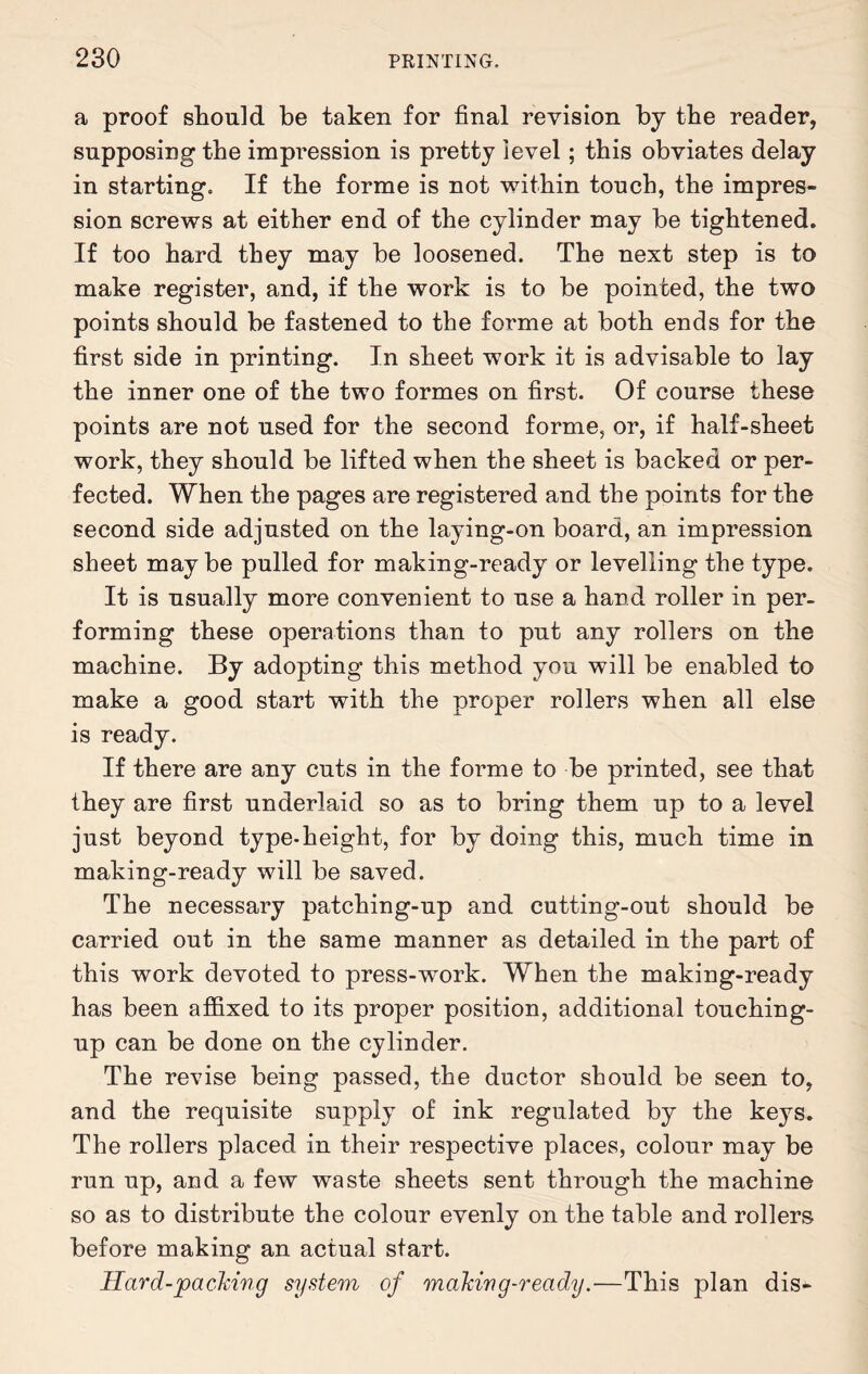 a proof should be taken for final revision by the reader, supposing the impression is pretty level; this obviates delay in starting. If the forme is not within touch, the impres¬ sion screws at either end of the cylinder may be tightened. If too hard they may be loosened. The next step is to make register, and, if the work is to be pointed, the two points should be fastened to the forme at both ends for the first side in printing. In sheet work it is advisable to lay the inner one of the two formes on first. Of course these points are not used for the second forme, or, if half-sheet work, they should be lifted when the sheet is backed or per¬ fected. When the pages are registered and the points for the second side adjusted on the laying-on board, an impression sheet may be pulled for making-ready or levelling the type. It is usually more convenient to use a hand roller in per¬ forming these operations than to put any rollers on the machine. By adopting this method you will be enabled to make a good start with the proper rollers when all else is ready. If there are any cuts in the forme to be printed, see that they are first underlaid so as to bring them up to a level just beyond type-height, for by doing this, much time in making-ready will be saved. The necessary patching-up and cutting-out should be carried out in the same manner as detailed in the part of this work devoted to press-work. When the making-ready has been atfixed to its proper position, additional touching- up can be done on the cylinder. The revise being passed, the ductor should be seen to, and the requisite supply of ink regulated by the keys. The rollers placed in their respective places, colour may be run up, and a few waste sheets sent through the machine so as to distribute the colour evenly on the table and rollers before making an actual start. Hard-packing system of making-ready.—This plan dis-