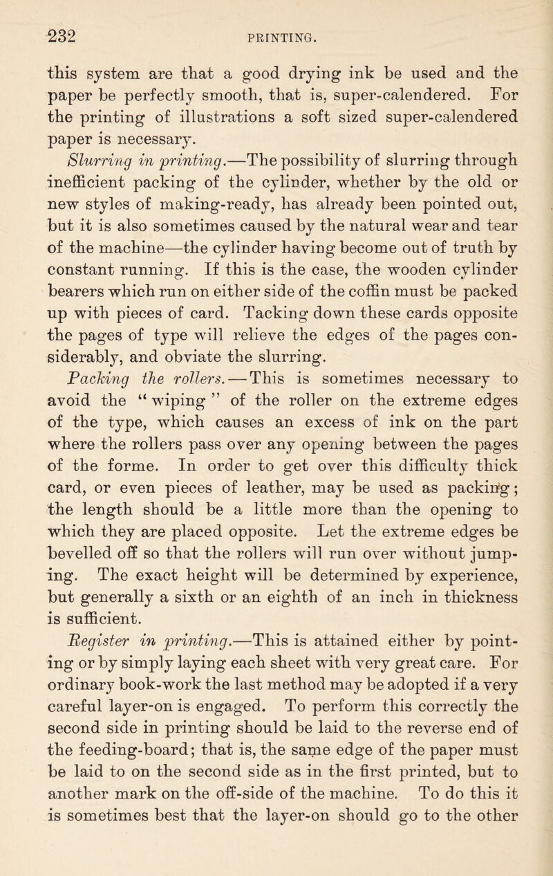 this system are that a good drying ink be used and the paper be perfectly smooth, that is, super-calendered. For the printing of illustrations a soft sized super-calendered paper is necessary. Slurring in printing.—The possibility of slurring through inefficient packing of the cylinder, whether by the old or new styles of making-ready, has already been pointed out, but it is also sometimes caused by the natural wear and tear of the machine—the cylinder having become out of truth by constant running-. If this is the case, the wooden cylinder bearers which run on either side of the coffin must be packed up with pieces of card. Tacking down these cards opposite the pages of type will relieve the edges of the pages con¬ siderably, and obviate the slurring. Packing the rollers. — This is sometimes necessary to avoid the “ wiping ” of the roller on the extreme edges of the type, which causes an excess of ink on the part where the rollers pass over any opening between the pages of the forme. In order to get over this difficulty thick card, or even pieces of leather, may be used as packing; the length should be a little more than the opening to which they are placed opposite. Let the extreme edges be bevelled off so that the rollers will run over without jump¬ ing. The exact height will be determined by experience, but generally a sixth or an eighth of an inch in thickness is sufficient. Register in printing.—This is attained either by point¬ ing or by simply laying each sheet with very great care. For ordinary book-work the last method may be adopted if a very careful layer-on is engaged. To perform this correctly the second side in printing should be laid to the reverse end of the feeding-board; that is, the same edge of the paper must be laid to on the second side as in the first printed, but to another mark on the off-side of the machine. To do this it is sometimes best that the layer-on should go to the other