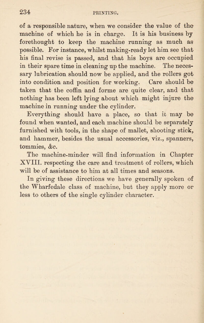 of a responsible nature, when we consider the value of the machine of which he is in charge. It is his business by forethought to keep the machine running as much as possible. For instance, whilst making-ready let him see that his final revise is passed, and that his boys are occupied in their spare time in cleaning up the machine. The neces¬ sary lubrication should now be applied, and the rollers got into condition and position for working. Care should be taken that the coffin and forme are quite clear, and that nothing has been left lying about which might injure the machine in running under the cylinder. Everything should have a place, so that it may be found when wanted, and each machine should be separately furnished with tools, in the shape of mallet, shooting sticky and hammer, besides the usual accessories, viz., spanners, tommies, &c. The machine-minder will find information in Chapter XVIII. respecting the care and treatment of rollers, which will be of assistance to him at all times and seasons. In giving these directions we have generally spoken of the Wharfedale class of machine, but they apply more or less to others of the single cylinder character.