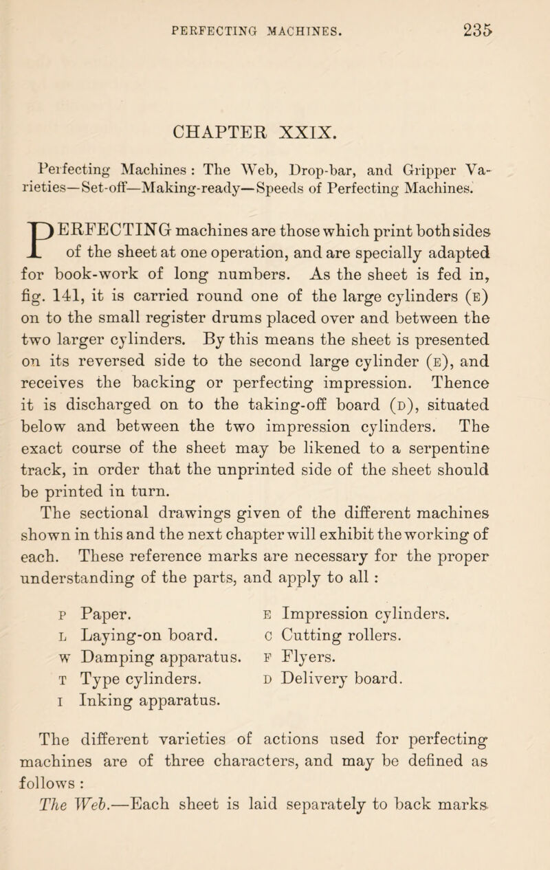 CHAPTER XXIX. Perfecting Machines : The Web, Drop-bar, and Gripper Va¬ rieties—Set-off—Making-ready—Speeds of Perfecting Machines. PERFECTING machines are those which print both sides of the sheet at one operation, and are specially adapted for book-work of long numbers. As the sheet is fed in, fig. 141, it is carried round one of the large cylinders (e) on to the small register drums placed over and between the two larger cylinders. By this means the sheet is presented on its reversed side to the second large cylinder (e), and receives the backing or perfecting impression. Thence it is discharged on to the taking-off board (d), situated below and between the two impression cylinders. The exact course of the sheet may be likened to a serpentine track, in order that the unprinted side of the sheet should be printed in turn. The sectional drawings given of the different machines shown in this and the next chapter will exhibit the working of each. These reference marks are necessary for the proper understanding of the parts, and apply to all : p Paper. l Laying-on board, w Damping apparatus. T Type cylinders. I Inking apparatus. e Impression cylinders. C Cutting rollers. F Flyers. D Delivery board. The different varieties of actions used for perfecting machines are of three characters, and may be defined as follows : The Web.—Each sheet is laid separately to back marks.