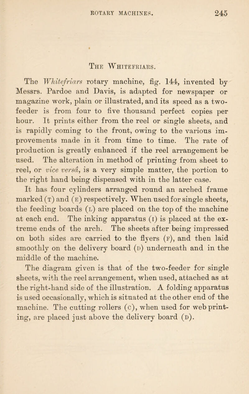 The Whitefriars. The Whitefriars rotary machine, fig. 144, invented by Messrs. Pardoe and Davis, is adapted for newspaper or magazine work, plain or illustrated, and its speed as a two- feeder is from four to five thousand perfect copies per hour. It prints either from the reel or single sheets, and is rapidly coming to the front, owing to the various im¬ provements made in it from time to time. The rate of production is greatly enhanced if the reel arrangement be used. The alteration in method of printing from sheet to reel, or vice versa, is a very simple matter, the portion to the right hand being dispensed with in the latter case. It has four cylinders arranged round an arched frame marked (t) and (e) respectively. When used for single sheets, the feeding boards (l) are placed on the top of the machine at each end. The inking apparatus (i) is placed at the ex¬ treme ends of the arch. The sheets after being impressed on both sides are carried to the flyers (f), and then laid smoothly on the delivery board (d) underneath and in the middle of the machine. The diagram given is that of the two-feeder for single sheets, with the reel arrangement, when used, attached as at the right-hand side of the illustration. A folding apparatus is used occasionally, which is situated at the other end of the machine. The cutting rollers (c), when used for web print¬ ing, are placed just above the delivery board (d).