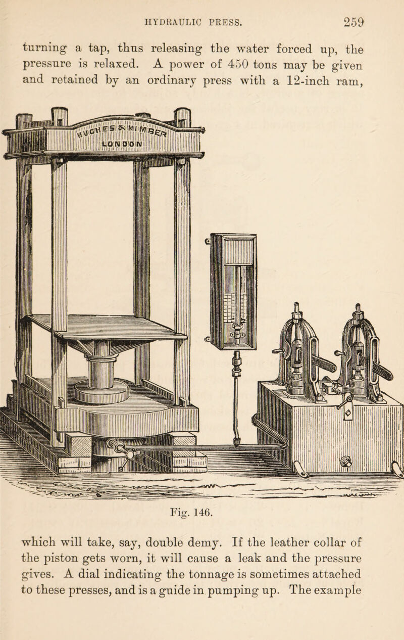 turning a tap, thus releasing the water forced up, the pressure is relaxed. A power of 450 tons may be given and retained by an ordinary press with a 12-inch ram, Fig. 146. which will take, say, double demy. If the leather collar of the piston gets worn, it will cause a leak and the pressure gives. A dial indicating the tonnage is sometimes attached to these presses, and is a guide in pumping up. The example