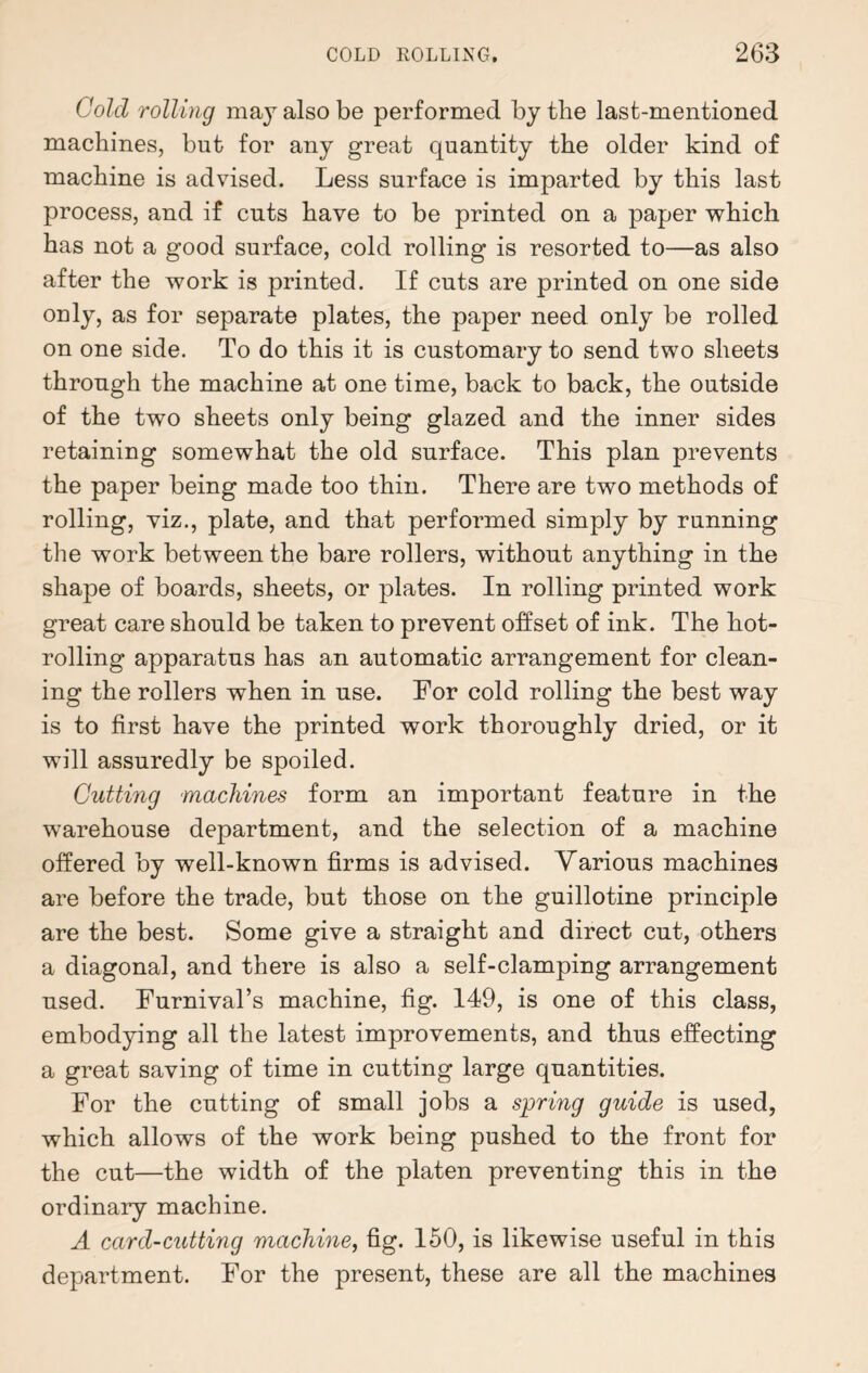 Cold rolling may also be performed by the last-mentioned machines, but for any great quantity the older kind of machine is advised. Less surface is imparted by this last process, and if cuts have to be printed on a paper which has not a good surface, cold rolling is resorted to—as also after the work is printed. If cuts are printed on one side only, as for separate plates, the paper need only be rolled on one side. To do this it is customary to send two sheets through the machine at one time, back to back, the outside of the two sheets only being glazed and the inner sides retaining somewhat the old surface. This plan prevents the paper being made too thin. There are two methods of rolling, viz., plate, and that performed simply by running the work between the bare rollers, without anything in the shape of boards, sheets, or plates. In rolling printed work great care should be taken to prevent offset of ink. The hot- rolling apparatus has an automatic arrangement for clean¬ ing the rollers when in use. For cold rolling the best way is to first have the printed work thoroughly dried, or it will assuredly be spoiled. Cutting machines form an important feature in the warehouse department, and the selection of a machine offered by well-known firms is advised. Various machines are before the trade, but those on the guillotine principle are the best. Some give a straight and direct cut, others a diagonal, and there is also a self-clamping arrangement used. Furnival’s machine, fig. 149, is one of this class, embodying all the latest improvements, and thus effecting a great saving of time in cutting large quantities. For the cutting of small jobs a spring guide is used, which allows of the work being pushed to the front for the cut—the width of the platen preventing this in the ordinary machine. A card-cutting machine, fig. 150, is likewise useful in this department. For the present, these are all the machines