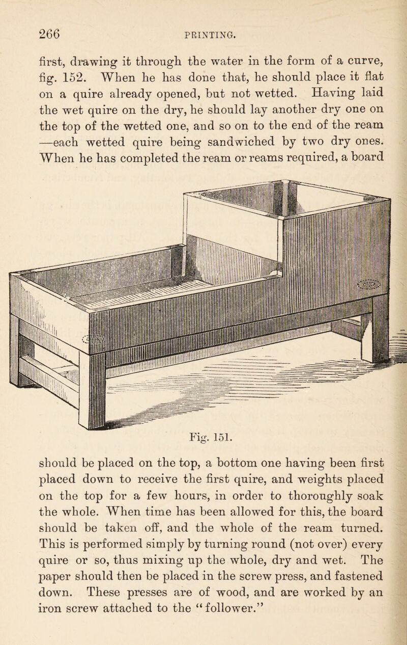 first, drawing it through the water in the form of a curve, fig. 152. When he has done that, he should place it flat on a quire already opened, hut not wetted. Having laid the wet quire on the dry, he should lay another dry one on the top of the wetted one, and so on to the end of the ream —each wetted quire being sandwiched by two dry ones. When he has completed the ream or reams required, a board Fig. 151. should be placed on the top, a bottom one having been first placed down to receive the first quire, and weights placed on the top for a few hours, in order to thoroughly soak the whole. When time has been allowed for this, the board should be taken off, and the whole of the ream turned. This is performed simply by turning round (not over) every quire or so, thus mixing up the whole, dry and wet. The paper should then be placed in the screw press, and fastened down. These presses are of wood, and are worked by an iron screw attached to the “follower.”