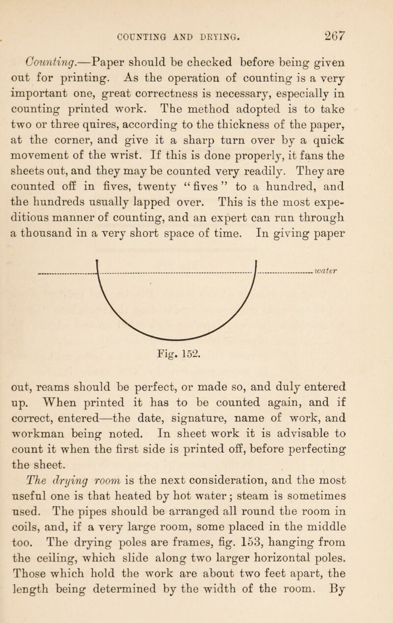 Counting.—Paper should be checked before being given out for printing. As the operation of counting is a very- important one, great correctness is necessary, especially in counting printed work. The method adopted is to take two or three quires, according to the thickness of the paper, at the corner, and give it a sharp turn over by a quick movement of the wrist. If this is done properly, it fans the sheets out, and they may be counted very readily. They are counted off in fives, twenty “ fives ” to a hundred, and the hundreds usually lapped over. This is the most expe¬ ditious manner of counting, and an expert can run through a thousand in a very short space of time. In giving paper water out, reams should be perfect, or made so, and duly entered up. When printed it has to be counted again, and if correct, entered—the date, signature, name of work, and workman being noted. In sheet work it is advisable to count it when the first side is printed off, before perfecting the sheet. The drying room is the next consideration, and the most useful one is that heated by hot water; steam is sometimes used. The pipes should be arranged all round the room in coils, and, if a very large room, some placed in the middle too. The drying poles are frames, fig. 153, hanging from the ceiling, which slide along two larger horizontal poles. Those which hold the work are about two feet apart, the length being determined by the width of the room. By