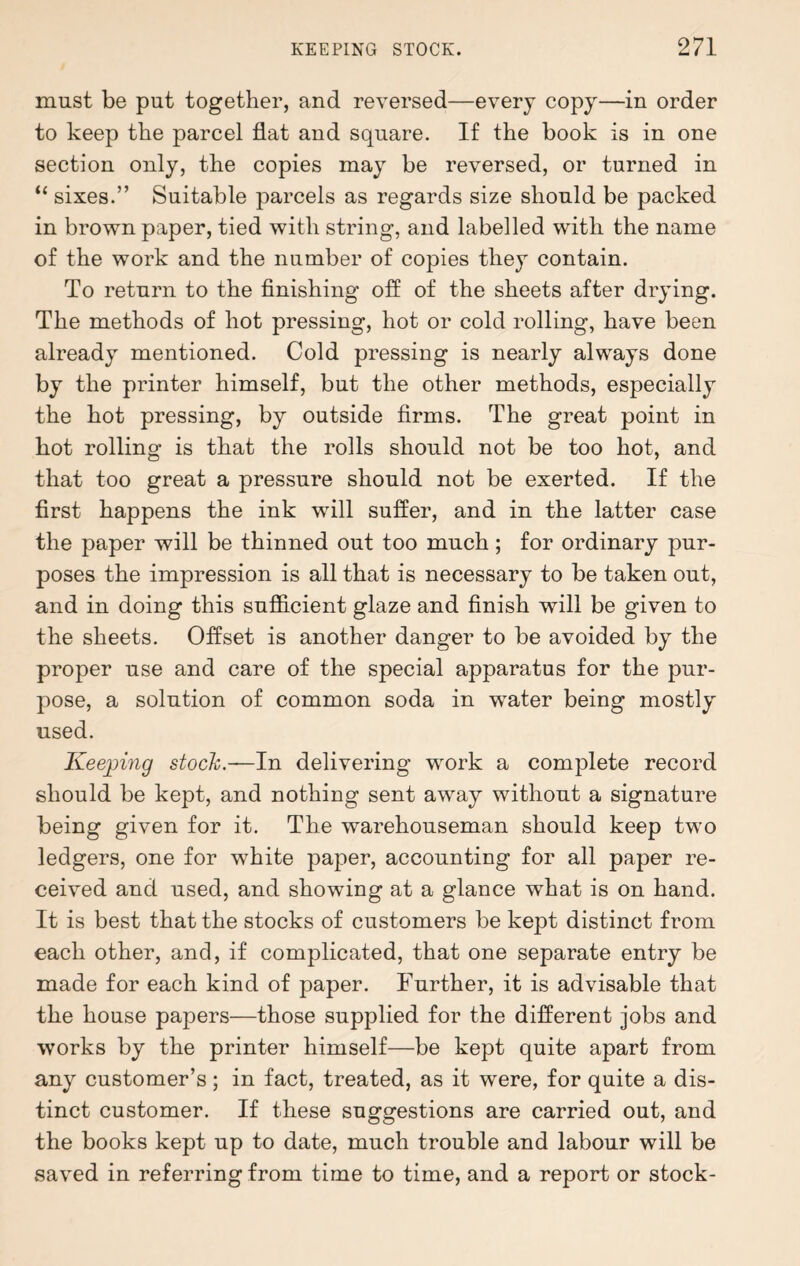 must be put together, and reversed—every copy—in order to keep the parcel flat and square. If the book is in one section only, the copies may be reversed, or turned in “ sixes.” Suitable parcels as regards size should be packed in brown paper, tied with string, and labelled with the name of the work and the number of copies they contain. To return to the finishing off of the sheets after drying. The methods of hot pressing, hot or cold rolling, have been already mentioned. Cold pressing is nearly always done by the printer himself, but the other methods, especially the hot pressing, by outside firms. The great point in hot rolling is that the rolls should not be too hot, and that too great a pressure should not be exerted. If the first happens the ink will suffer, and in the latter case the paper will be thinned out too much; for ordinary pur¬ poses the impression is all that is necessary to be taken out, and in doing this sufficient glaze and finish will be given to the sheets. Offset is another danger to be avoided by the proper use and care of the special apparatus for the pur¬ pose, a solution of common soda in water being mostly used. Keeping stock.-— In delivering work a complete record should be kept, and nothing sent away without a signature being given for it. The warehouseman should keep two ledgers, one for white paper, accounting for all paper re¬ ceived and used, and showing at a glance what is on hand. It is best that the stocks of customers be kept distinct from each other, and, if complicated, that one separate entry be made for each kind of paper. Further, it is advisable that the house papers—those supplied for the different jobs and works by the printer himself—be kept quite apart from any customer’s; in fact, treated, as it were, for quite a dis¬ tinct customer. If these suggestions are carried out, and the books kept up to date, much trouble and labour will be saved in referring from time to time, and a report or stock-