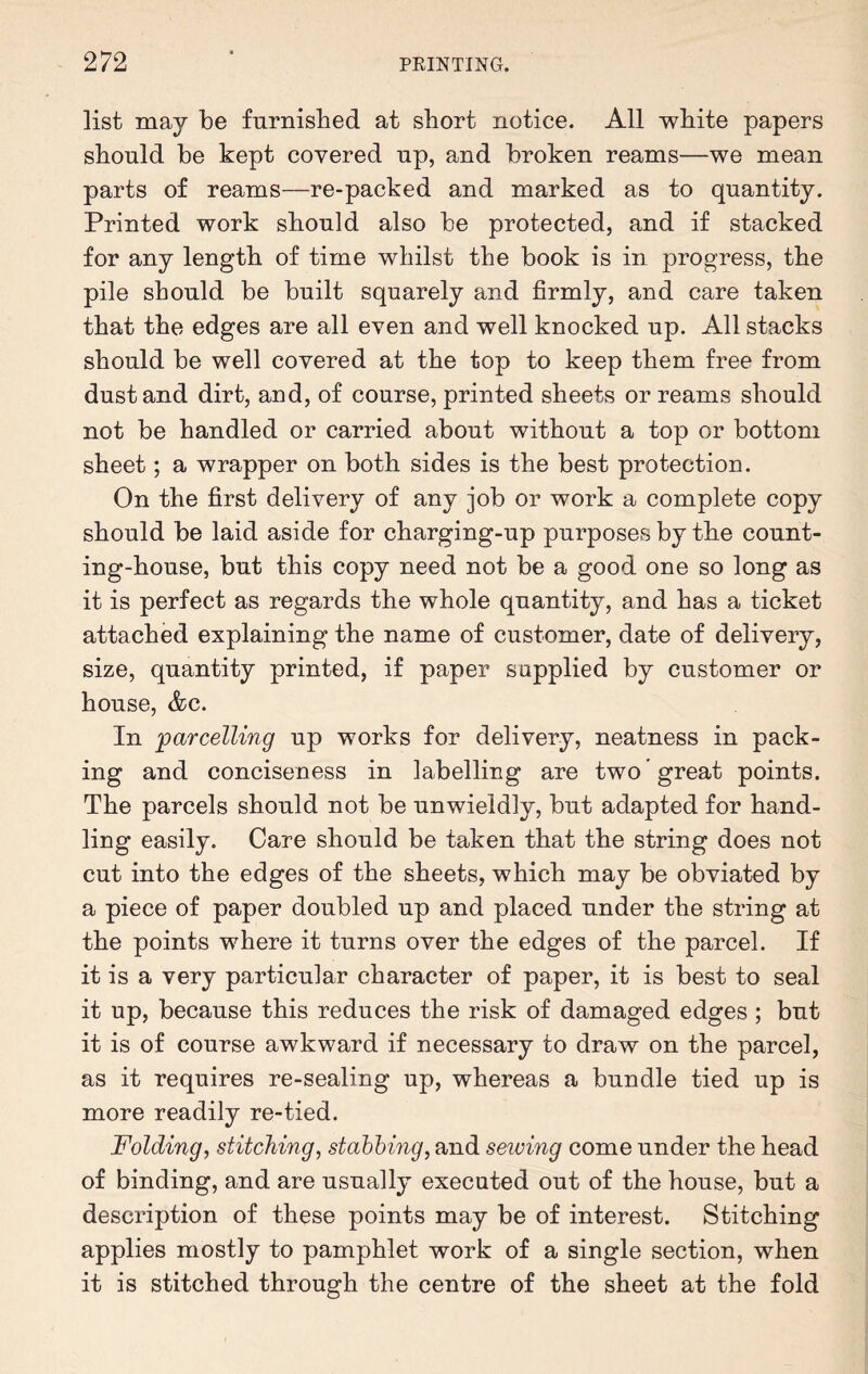 list may be furnished at short notice. All white papers should be kept covered up, and broken reams—we mean parts of reams—re-packed and marked as to quantity. Printed work should also be protected, and if stacked for any length of time whilst the book is in progress, the pile should be built squarely and firmly, and care taken that the edges are all even and well knocked up. All stacks should be well covered at the top to keep them free from dust and dirt, and, of course, printed sheets or reams should not be handled or carried about without a top or bottom sheet; a wrapper on both sides is the best protection. On the first delivery of any job or work a complete copy should be laid aside for charging-up purposes by the count¬ ing-house, but this copy need not be a good one so long as it is perfect as regards the whole quantity, and has a ticket attached explaining the name of customer, date of delivery, size, quantity printed, if paper supplied by customer or house, &c. In 'parcelling up works for delivery, neatness in pack¬ ing and conciseness in labelling are two ’great points. The parcels should not be unwieldly, but adapted for hand¬ ling easily. Care should be taken that the string does not cut into the edges of the sheets, which may be obviated by a piece of paper doubled up and placed under the string at the points where it turns over the edges of the parcel. If it is a very particular character of paper, it is best to seal it up, because this reduces the risk of damaged edges ; but it is of course awkward if necessary to draw on the parcel, as it requires re-sealing up, whereas a bundle tied up is more readily re-tied. Folding, stitching, stabbing, and seiving come under the head of binding, and are usually executed out of the house, but a description of these points may be of interest. Stitching applies mostly to pamphlet work of a single section, when it is stitched through the centre of the sheet at the fold