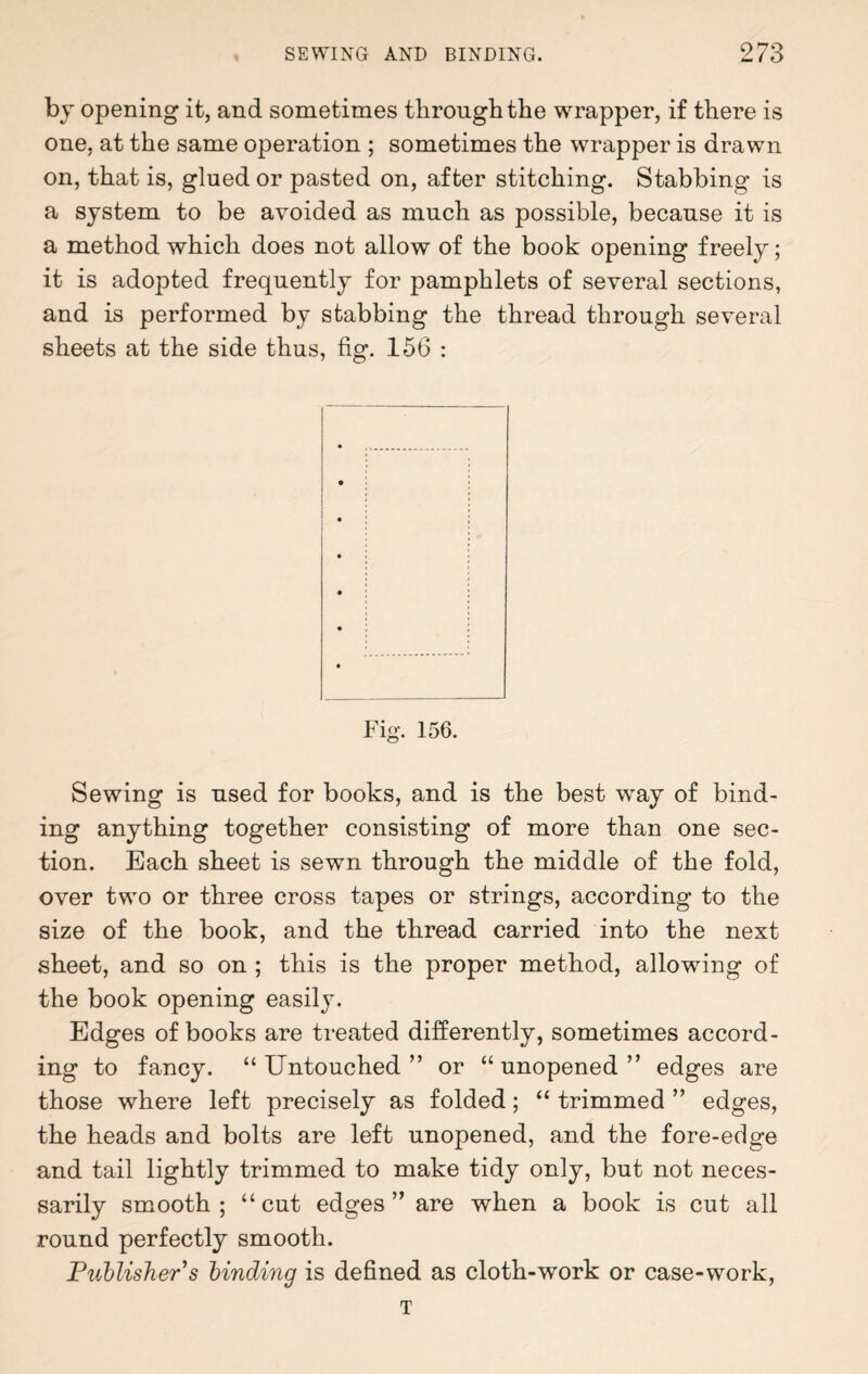 by opening it, and sometimes through the wrapper, if there is one, at the same operation ; sometimes the wrapper is drawn on, that is, glued or pasted on, after stitching. Stabbing is a system to be avoided as much as possible, because it is a method which does not allow of the book opening freely; it is adopted frequently for pamphlets of several sections, and is performed by stabbing the thread through several sheets at the side thus, fig. 156 : Fig. 156. Sewing is used for books, and is the best way of bind¬ ing anything together consisting of more than one sec¬ tion. Each sheet is sewn through the middle of the fold, over two or three cross tapes or strings, according to the size of the book, and the thread carried into the next sheet, and so on ; this is the proper method, allowing of the book opening easily. Edges of books are treated differently, sometimes accord¬ ing to fancy. “Untouched” or “unopened” edges are those where left precisely as folded; “ trimmed ” edges, the heads and bolts are left unopened, and the fore-edge and tail lightly trimmed to make tidy only, but not neces¬ sarily smooth; “cut edges” are when a book is cut all round perfectly smooth. Publisher s binding is defined as cloth-work or case-work, T