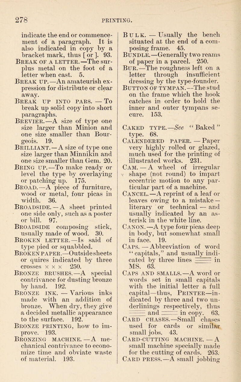 indicate the end or commence¬ ment of a paragraph. It is also indicated in copy by a bracket mark, thus [ or ]. 93. Break of a letter.—The sur¬ plus metal on the foot of a letter when cast. 5. Break up.—An amateurish ex¬ pression for distribute or clear away. Break up into pars. — To break up solid copy into short paragraphs. Brevier.—A size of type one size larger than Minion and one size smaller than Bour¬ geois. 19. Brilliant.—A size of type one size larger than Minnikin and one size smaller than Gem. 20. Bring up.—To make ready or level the type by overlaying or patching up. 175. Broad.—A piece of furniture, wood or metal, four picas in width. 36. Broadside. — A sheet printed one side only, such as a poster or bill. 97. Broadside composing stick, usually made of wood. 30. Broken letter.—Is said of type pied or squabbled. Broken paper.—Outside sheets or quires indicated by three crosses x x x 250. Bronze brushes.—A special contrivance for dusting bronze by hand. 192. Bronze ink. — Various inks made with an addition of bronze. When dry, they give a decided metallic appearance to the surface. 192. Bronze printing, how to im¬ prove. 193. Bronzing machine. —A me¬ chanical contri vance to econo¬ mize time and obviate waste of material. 193. Bulk. —Usually the bench situated at the end of a com¬ posing frame. 45. Bundle.—Generally two reams of paper in a parcel. 250. Bur.—The roughness left on a letter through insufficient dressing by the type-founder. Button of tympan.—The stud on the frame which the hook catches in order to hold the inner and outer tympans se¬ cure. 153. Caked type.—See “Baked” type. 68. Calendered paper. — Paper very highly rolled or glazed, much used for the printing of illustrated works. 231. Cam. — A wheel of irregular v shape (not round) to impart eccentric motion to any par¬ ticular part of a machine. Cancel.—A reprint of a leaf or leaves owing to a mistake — literary or technical — and usually indicated by an as¬ terisk in the white line. Canon. —A type four picas deep in body, but somewhat small in face. 19. Caps. — Abbreviation of word “capitals,” and usually indi¬ cated by three lines - in MS. 63. Caps and smalls.—A word or words set in small capitals with the initial letter a full capital—thus, Printer—in¬ dicated by three and two un¬ derlinings respectively, thus ■ - — and ~ in copy. 63. Card chases.—Small chases used for cards or similar small jobs. 43. Card-cutting machine. — A small machine specially made for the cutting of cards. 263. Card press.—A small jobbing