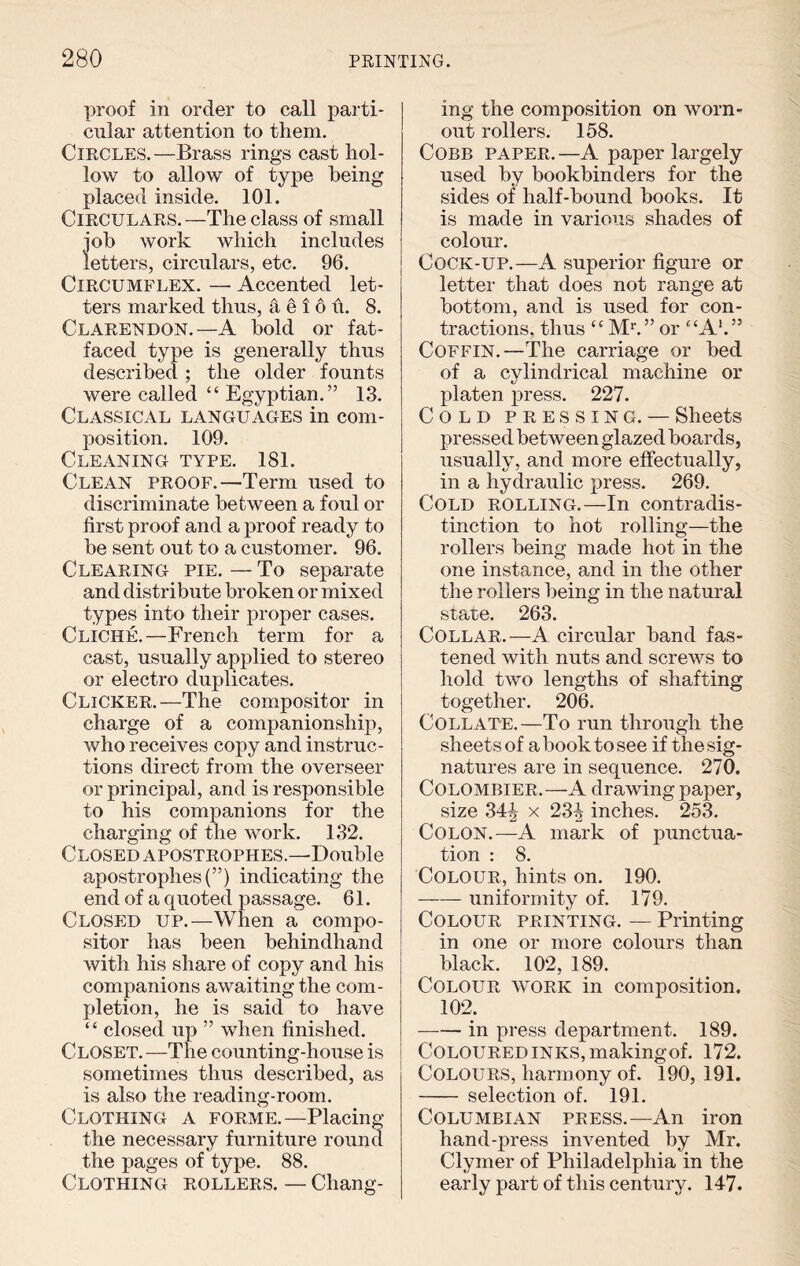 proof in order to call parti¬ cular attention to them. Circles.—Brass rings cast hol¬ low to allow of type being placed inside. 101. Circulars. —The class of small job work which includes letters, circulars, etc. 96. Circumflex. — Accented let¬ ters marked thus, 4 e i 6 h. 8. Clarendon.—A hold or fat- faced type is generally thus described ; the older founts were called “ Egyptian.” 13. Classical languages in com¬ position. 109. Cleaning type. 181. Clean proof.—Term used to discriminate between a foul or first proof and a proof ready to he sent out to a customer. 96. Clearing pie. — To separate and distribute broken or mixed types into their proper cases. Cliche.—French term for a cast, usually applied to stereo or electro duplicates. Clicker.—The compositor in charge of a companionship, who receives copy and instruc¬ tions direct from the overseer or principal, and is responsible to his companions for the charging of the work. 132. Closed apostrophes.—Double apostrophes!”) indicating the end of a quoted passage. 61. Closed up.—When a compo¬ sitor has been behindhand with his share of copy and his companions awaiting the com¬ pletion, he is said to have “ closed up ” when finished. Closet. —The counting-house is sometimes thus described, as is also the reading-room. Clothing a forme.—Placing the necessary furniture round the pages of type. 88. Clothing rollers. — Chang¬ ing the composition on worn- out rollers. 158. Cobb paper.—A paper largely used by bookbinders for the sides of half-bound books. It is made in various shades of colour. Cock-up.—A superior figure or letter that does not range at bottom, and is used for con¬ tractions. thus t£ Ml” or ££A>.” Coffin.—The carriage or bed of a cylindrical machine or platen press. 227. Cold pressing. — Sheets pressed between glazed boards, usually, and more effectually, in a hydraulic press. 269. Cold rolling.—In contradis¬ tinction to hot rolling—the rollers being made hot in the one instance, and in the other the rollers being in the natural state. 263. Collar.—A circular band fas¬ tened with nuts and screws to hold two lengths of shafting together. 206. Collate.—To run through the sheets of a book to see if the sig¬ natures are in sequence. 270. Colombier.—A drawing paper, size 34| x 23| inches. 253. Colon.—A mark of punctua¬ tion : 8. Colour, hints on. 190. -uniformity of. 179. Colour printing. — Printing in one or more colours than black. 102, 189. Colour work in composition. 102. --in press department. 189. Coloured inks, making of. 172. Colours, harmony of. 190, 191. - selection of. 191. Columbian press.—An iron hand-press invented by Mr. Clymer of Philadelphia in the early part of this century. 147.