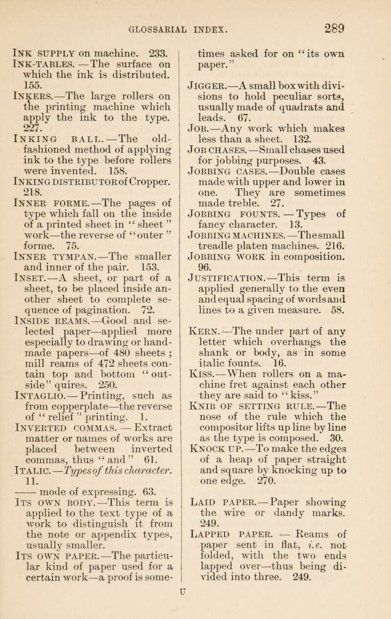 Ink SUPPLY on machine. 233. Ink-tables. —The surface on which the ink is distributed. 155. Inkers.—The large rollers on the printing machine which apply the ink to the type. 227. Inking ball.—The old- fashioned method of applying ink to the type before rollers were invented. 158. Inking distributor of Cropper. 218. Inner forme.—The pages of type which fall on the inside of a printed sheet in “ sheet ” work—the reverse of “outer ” forme. 75. Inner tympan.—The smaller and inner of the pair. 153. Inset.—A sheet, or part of a sheet, to be placed inside an¬ other sheet to complete se¬ quence of pagination. 72. Inside reams.—Good and se¬ lected paper—applied more especially to drawing or hand¬ made papers—of 480 sheets ; mill reams of 472 sheets con¬ tain top and bottom “out¬ side” quires. 250. Intaglio.— Printing, such as from copperplate—the reverse of “ relief ” printing. 1. Inverted commas. — Extract matter or names of works are placed between inverted commas, thus “and” 61. Italic. —Types of this character. 11. -mode of expressing. 63. Its own body.—This term is applied to the text type of a work to distinguish it from the note or appendix types, usually smaller. Its own paper.—The particu¬ lar kind of paper used for a certain work—a proof is some¬ times asked for on ‘ ‘ its own paper.” Jigger.—A small box with divi¬ sions to hold peculiar sorts, usually made of quadrats and leads. 67. Job.—Any work which makes less than a sheet. 132. Job chases.—Small chases used for jobbing purposes. 43. Jobbing cases.—Double cases made with upper and lower in one. They are sometimes made treble. 27. Jobbing founts. — Types of fancy character. 13. Jobbing machines. —The small treadle platen machines. 216. Jobbing work in composition. 96. Justification.—This term is applied generally to the even and equal spacing of words and lines to a given measure. 58. Kern.—The under part of any letter which overhangs the shank or body, as in some italic founts. 16. Kiss.—When rollers on a ma¬ chine fret against each other they are said to “ kiss.” Knib of setting rule.—The nose of the rule which the compositor lifts up line by line as the type is composed. 30. Knock up.—To make the edges of a heap of paper straight and square by knocking up to one edge. 270. Laid paper. — Paper showing the wire or dandy marks. 249. Lapped paper. — Reams of paper sent in flat, i.e. not folded, with the two ends lapped over—thus being di¬ vided into three. 249.