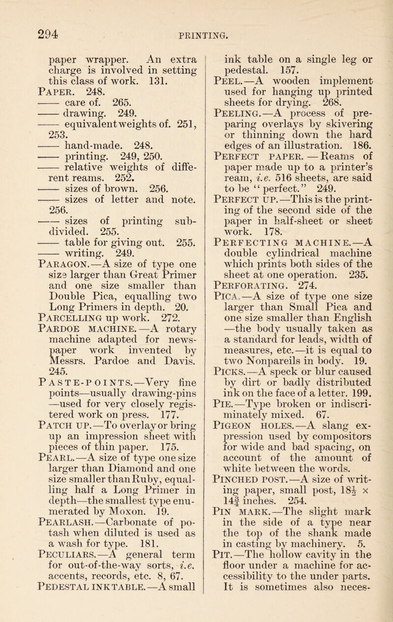 paper wrapper. An extra charge is involved in setting this class of work. 131. Paper. 248. - care of. 265. -drawing. 249. - equivalent weights of. 251, 253. - hand-made. 248. - printing. 249, 250. - relative weights of diffe¬ rent reams. 252. - sizes of brown. 256. - sizes of letter and note. 256. -sizes of printing sub¬ divided. 255. - table for giving out. 255. - writing. 249. Paragon.—A size of type one size larger than Great Primer and one size smaller than Double Pica, equalling two Long Primers in depth. 20. Parcelling up work. 272. Pardoe machine. —A rotary machine adapted for news¬ paper work invented by Messrs. Pardoe and Davis. 245. P ASTE-P oiNTS.—Very line points—usually drawing-pins —used for very closely regis¬ tered work on press. 177. Patch up.—To overlay or bring up an impression sheet with pieces of thin paper. 175. Pearl.—A size of type one size larger than Diamond and one size smaller than Ruby, equal¬ ling half a Long Primer in depth—the smallest type enu¬ merated by Moxon. 19. Pearlash.—Carbonate of po¬ tash when diluted is used as a wash for type. 181. Peculiars.—A general term for out-of-the-way sorts, i. e. accents, records, etc. 8, 67. Pedestal ink table.—A small ink table on a single leg or pedestal. 157. Peel.—A wooden implement used for hanging up printed sheets for drying. 268. Peeling.—A process of pre¬ paring overlays by skivering or thinning down the hard edges of an illustration. 186. Perfect paper. — Reams of paper made up to a printer’s ream, i.e. 516 sheets, are said to be “ jierfect. ” 249. Perfect up.—This is the print¬ ing of the second side of the paper in half-sheet or sheet work. 178. Perfecting machine.—A double cylindrical machine which prints both sides of the sheet at one operation. 235. Perforating. 274. Pica.—A size of type one size larger than Small Pica and one size smaller than English —the body usually taken as a standard for leads, width of measures, etc.—it is equal to two Nonpareils in body. 19. Picks. —A speck or blur caused by dirt or badly distributed ink on the face or a letter. 199. Pie.—Type broken or indiscri¬ minately mixed. 67. Pigeon holes.—A slang ex¬ pression used by compositors for wide and bad spacing, on account of the amount of white between the words. Pinched tost.—A size of writ¬ ing paper, small post, 18^ x 14§ inches. 254. Pin mark.—The slight mark in the side of a type near the top of the shank made in casting by machinery. 5. Pit.—The hollow cavity in the floor under a machine for ac¬ cessibility to the under parts. It is sometimes also neces-