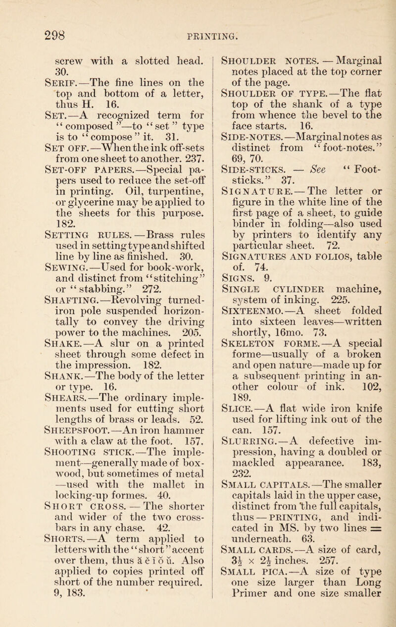 screw with a slotted head. 30. Serif.—The fine lines on the top and bottom of a letter, thus H. 16. Set.—A recognized term for “ composed”—to “set ” type is to “ compose ” it. 31. Set off.—When the ink off-sets from one sheet to another. 237. Set-off papers.—Special pa¬ pers used to reduce the set-off in printing. Oil, turpentine, or glycerine may he applied to the sheets for this purpose. 182. Setting rules.—Brass rules used in setting type and shifted line by line as finished. 30. Sewing.—Used for hook-work, and distinct from “stitching” or “ stabbing.” 272. Shafting.—Revolving turned- iron pole suspended horizon¬ tally to convey the driving power to the machines. 205. Shake.—A slur on a printed sheet through some defect in the impression. 182. Shank.—The body of the letter or type. 16. Shears.—The ordinary imple¬ ments used for cutting short lengths of brass or leads. 52. Sheepsfoot.—An iron hammer with a claw at the foot. 157. Shooting stick.—The imple¬ ment—generally made of box¬ wood, but sometimes of metal —used with the mallet in locking-up formes. 40. Short cross. — The shorter and wider of the two cross¬ bars in any chase. 42. Shorts.—A term applied to letters with the ‘‘ short ” accent over them, thus aeiou. Also applied to copies printed off short of the number required. 9, 183. Shoulder notes. — Marginal notes placed at the top corner of the page. Shoulder of type.—The flat top of the shank of a type from whence the bevel to the face starts. 16. Side-notes.—Marginal notes as distinct from “foot-notes.” 69, 70. Side-sticks. — See “ Foot- sticks. ” 37. Signature.—The letter or figure in the white line of the first page of a sheet, to guide binder in folding—also used by printers to identify any particular sheet. 72. Signatures and folios, table of. 74. Signs. 9. Single cylinder machine, system of inking. 225. Sixteenmo.—A sheet folded into sixteen leaves—written shortly, 16mo. 73. Skeleton forme.—A special forme—usually of a broken and open nature—made up for a subsequent printing in an¬ other colour of ink. 102, 189. Slice.—A flat wide iron knife used for lifting ink out of the can. 157. Slurring.—A defective im¬ pression, having a doubled or mackled appearance. 183, 232. Small capitals.—The smaller capitals laid in the upper case, distinct from 'the full capitals, thus — printing, and indi¬ cated in MS. by two lines = underneath. 63. Small cards.—A size of card, 3§ x 2| inches. 257. Small pica.—A size of type one size larger than Long Primer and one size smaller