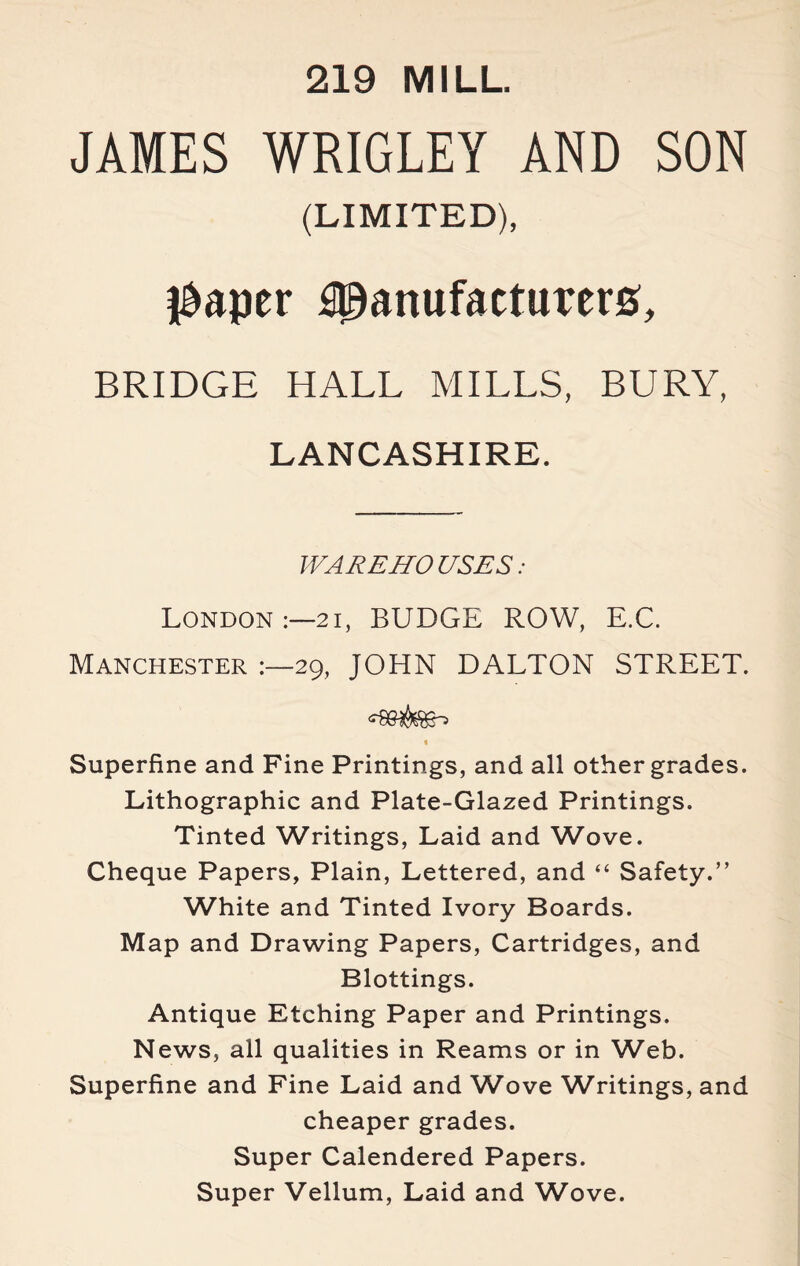 219 MILL JAMES WRIGLEY AND SON (LIMITED), l&aper Manufacturer#, BRIDGE HALL MILLS, BURY, LANCASHIRE. WAREHOUSES: London 21, BUDGE ROW, E.C. Manchester 29, JOHN DALTON STREET. t Superfine and Fine Printings, and all other grades. Lithographic and Plate-Glazed Printings. Tinted Writings, Laid and Wove. Cheque Papers, Plain, Lettered, and “ Safety.” White and Tinted Ivory Boards. Map and Drawing Papers, Cartridges, and Blottings. Antique Etching Paper and Printings. News, all qualities in Reams or in Web. Superfine and Fine Laid and Wove Writings, and cheaper grades. Super Calendered Papers. Super Vellum, Laid and Wove.