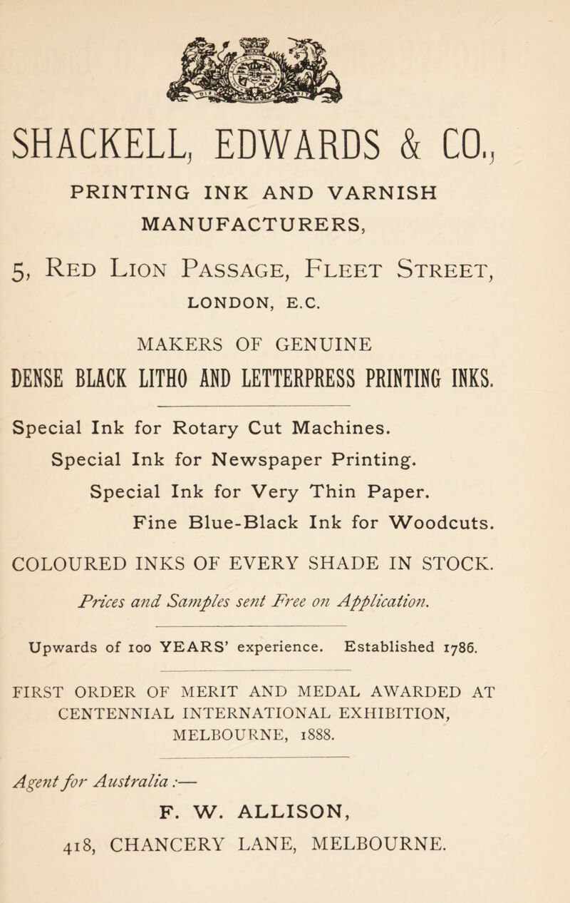 SHACKELL, EDWARDS & CO., PRINTING INK AND VARNISH MANUFACTURERS, 5, Red Lion Passage, Fleet Street, LONDON, E.C. MAKERS OF GENUINE DENSE BLACK LITHO AND LETTERPRESS PRINTING INKS. Special Ink for Rotary Cut Machines. Special Ink for Newspaper Printing. Special Ink for Very Thin Paper. Fine Blue-Black Ink for Woodcuts. COLOURED INKS OF EVERY SHADE IN STOCK. Prices and Samples sent Free on Application. Upwards of ioo YEARS’ experience. Established 1786. FIRST ORDER OF MERIT AND MEDAL AWARDED AT CENTENNIAL INTERNATIONAL EXHIBITION, MELBOURNE, 1888. Agent for Australia:— F. W. ALLISON, 418, CHANCERY LANE, MELBOURNE.