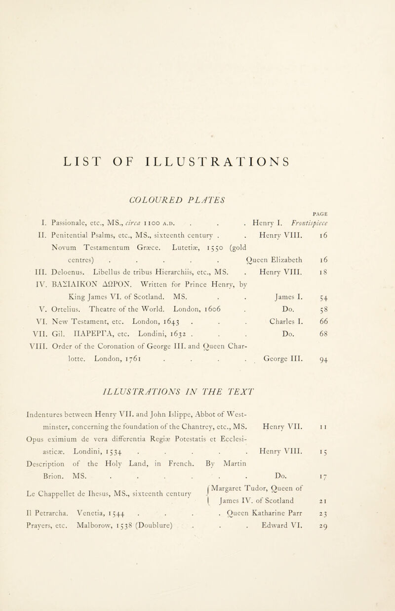 LIST OF ILLUSTRATIONS COLOURED PLATES PAGE I. Passionale, etc., MS., circa 1100 a.d. . . . Henry I. Frontispiece II. Penitential Psalms, etc., MS., sixteenth century . . Henry VIII. 16 Novum Testamentum Graece. Lutetias, 1550 (gold centres) ..... Oueen Elizabeth 16 III. Deloenus. Libellus de tribus Hierarchiis, etc., MS. . Henry VIII. 18 IV. BAEIAIKON AOPOX. Written for Prince Henry, by King James VI. of Scotland. MS. V. Ortelius. Theatre of the World. London, 1606 VI. New Testament, etc. London, 1643 VII. Gil. nAPEPrA, etc. Londini, 1632 . VIII. Order of the Coronation of George III. and Oueen Char¬ lotte. London, 1761 .... ILLUSTRATIONS IN THE TEXT Indentures between Henry VII. and John Islippe, Abbot of West¬ minster, concerning the foundation of the Chantrey, etc., MS. Opus eximium de vera differentia Regiae Potestatis et Ecclesi- asticae. Londini, 1534 • . Henry VIII. 15 Description of the Holy Land, in French. By Martin Brion. MS. Do. W Le Chappellet de Ihesus, MS., sixteenth century ! Margaret Tudor, Oueen of | Janies IV. of Scotland 21 11 Petrarcha. Venetia, 1544 • • . Oueen Katharine Parr 23 Prayers, etc. Malborow, 1538 (Doublure) Edward VI. 29 James I. 54 Do. 58 Charles I. 66 Do. 68 George III. 94 Henry VII. 11