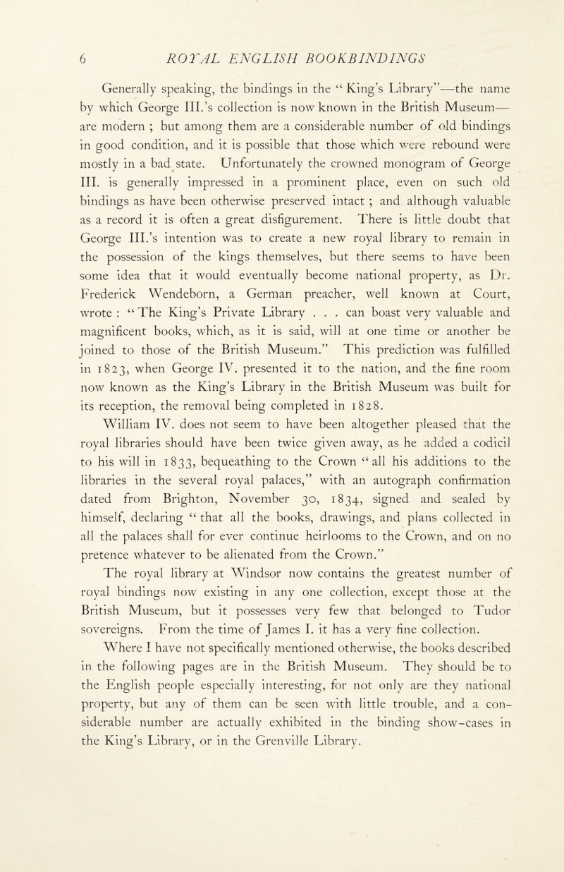 Generally speaking, the bindings in the “ King’s Library”—the name by which George III.’s collection is now known in the British Museum— are modern ; but among them are a considerable number of old bindings in good condition, and it is possible that those which were rebound were mostly in a bad state. Unfortunately the crowned monogram of George III. is generally impressed in a prominent place, even on such old bindings as have been otherwise preserved intact ; and although valuable as a record it is often a great disfigurement. There is little doubt that George III/s intention was to create a new royal library to remain in the possession of the kings themselves, but there seems to have been some idea that it would eventually become national property, as Dr. Frederick Wendeborn, a German preacher, well known at Court, wrote : “The King’s Private Library . . . can boast very valuable and magnificent books, which, as it is said, will at one time or another be joined to those of the British Museum.” This prediction was fulfilled in 1823, when George IV. presented it to the nation, and the fine room now known as the King’s Library in the British Museum was built for its reception, the removal being completed in 1828. William IV. does not seem to have been altogether pleased that the royal libraries should have been twice given away, as he added a codicil to his will in 1833, bequeathing to the Crown “all his additions to the libraries in the several royal palaces,” with an autograph confirmation dated from Brighton, November 30, 1834, signed and sealed by himself, declaring u that all the books, drawings, and plans collected in all the palaces shall for ever continue heirlooms to the Crown, and on no pretence whatever to be alienated from the Crown.” The royal library at Windsor now contains the greatest number of royal bindings now existing in any one collection, except those at the British Museum, but it possesses very few that belonged to Tudor sovereigns. From the time of Janies I. it has a very fine collection. Where I have not specifically mentioned otherwise, the books described in the following pages are in the British Museum. They should be to the English people especially interesting, for not only are they national property, but any of them can be seen with little trouble, and a con¬ siderable number are actually exhibited in the binding show-cases in the King’s Library, or in the Grenville Library.