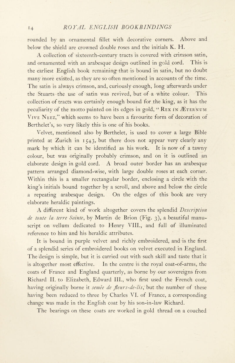 H rounded by an ornamental fillet with decorative corners. Above and below the shield are crowned double roses and the initials K. H. A collection of sixteenth-century tracts is covered with crimson satin, and ornamented with an arabesque design outlined in gold cord. This is the earliest English book remaining that is bound in satin, but no doubt many more existed, as they are so often mentioned in accounts of the time. The satin is always crimson, and, curiously enough, long afterwards under the Stuarts the use of satin was revived, but of a white colour. This collection of tracts was certainly enough bound for the king, as it has the peculiarity of the motto painted on its edges in gold, “ Rex in Tternum Vive Neez,” which seems to have been a favourite form of decoration of Berthelet’s, so very likely this is one of his books. Velvet, mentioned also by Berthelet, is used to cover a large Bible printed at Zurich in 1543, but there does not appear very clearly any mark by which it can be identified as his work. It is now of a tawny colour, but was originally probably crimson, and on it is outlined an elaborate design in gold cord. A broad outer border has an arabesque pattern arranged diamond-wise, with large double roses at each corner. Within this is a smaller rectangular border, enclosing a circle with the king’s initials bound together by a scroll, and above and below the circle a repeating arabesque design. On the edges of this book are very elaborate heraldic paintings. A different kind of work altogether covers the splendid Description de toute la terre Sainte, by Martin de Brion (Fig. 3), a beautiful manu¬ script on vellum dedicated to Henry VIII., and full of illuminated reference to him and his heraldic attributes. It is bound in purple velvet and richly embroidered, and is the first of a splendid series of embroidered books on velvet executed in England. The design is simple, but it is carried out with such skill and taste that it is altogether most effective. In the centre is the royal coat-of-arms, the coats of France and England quarterly, as borne by our sovereigns from Richard II. to Elizabeth, Edward III., who first used the French coat, having originally borne it semee de fleurs-de-lis, but the number of these having been reduced to three by Charles VI. of France, a corresponding change was made in the English coat by his son-in-law Richard. The bearings on these coats are worked in gold thread on a couched