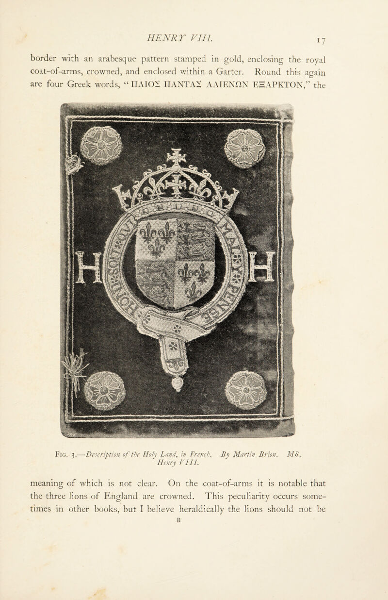 i7 border with an arabesque pattern stamped in gold, enclosing the royal coat-of-arms, crowned, and enclosed within a Garter. Round this again Fig. X.—Descript ion of the Holy Land, in French. By Martin Brion. MS.  Henry Hill. meaning of which is not clear. On the coat-of-arms it is notable that the three lions of England are crowned. This peculiarity occurs some¬ times in other books, but I believe heraldically the lions should not be B