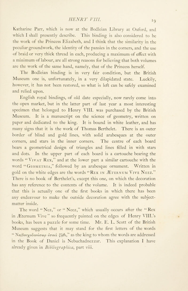 l9 Katharine Parr, which is now at the Bodleian Library at Oxford, and which I shall presently describe. This binding is also considered to be the work of the Princess Elizabeth, and I think that the similarity in the peculiar groundwork, the identity of the pansies in the corners, and the use of braid or very thick thread in each, producing a maximum of effect with a minimum of labour, are all strong reasons for believing that both volumes are the work of the same hand, namely, that of the Princess herself. The Bodleian binding is in very fair condition, but the British Museum one is, unfortunately, in a very dilapidated state. Luckily, however, it has not been restored, so what is left can be safely examined and relied upon. English royal bindings, of old date especially, now rarely come into the open market, but in the latter part of last year a most interesting specimen that belonged to Henry VIII. was purchased by the British Museum. It is a manuscript on the science of geometry, written on paper and dedicated to the king. It is bound in white leather, and has many signs that it is the work of Thomas Berthelet. There is an outer border of blind and gold lines, with solid arabesques at the outer corners, and stars in the inner corners. The centre of each board bears a geometrical design of triangles and lines filled in with stars and dots. In the upper part of each board is a cartouche bearing the words “ Vivat Rex,” and at the lower part a similar cartouche with the word “ Geometria,” followed by an arabesque ornament. Written in gold on the white edges are the words uRex in Tternum Vive Neez.” There is no book of Berthelet’s, except this one, on which the decoration has any reference to the contents of the volume. It is indeed probable that this is actually one of the first books in which there has been any endeavour to make the outside decoration agree with the subject- matter inside. The word “ Nez,” or “ Neez,” which usually occurs after the “ Rex in dEternum Vive ” so frequently painted on the edges of Henry VIII.’s books, has been a puzzle for some time. Mr. E. L. Scott of the British Museum suggests that it may stand for the first letters of the words “ Na/3ov^o8ov6(rcop icrael JrjOi,” as the king to whom the words are addressed in the Book of Daniel is Nebuchadnezzar. This explanation I have already given in Bibliographic a, part viii.