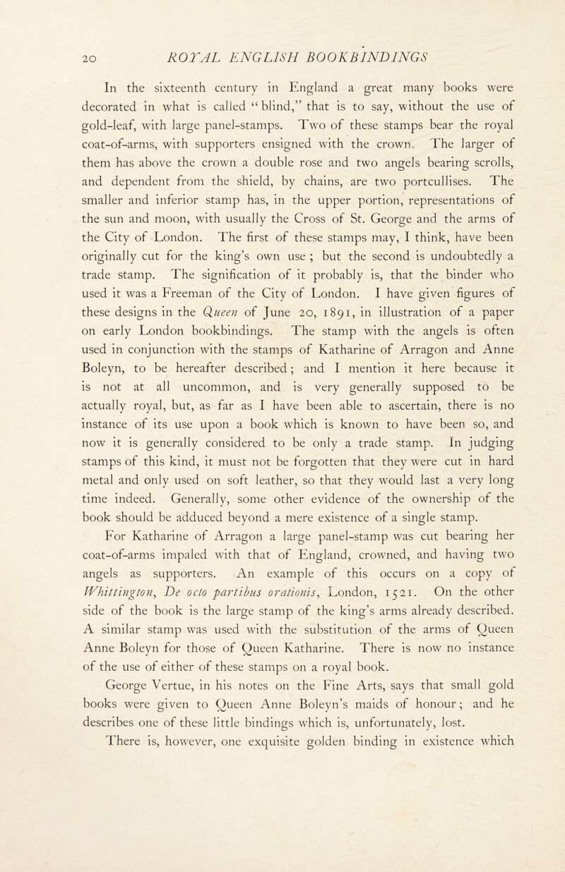 In the sixteenth century in England a great many books were decorated in what is called “ blind,” that is to say, without the use of gold-leaf, with large panel-stamps. Two of these stamps bear the royal coat-of-arms, with supporters ensigned with the crown. The larger of them has above the crown a double rose and two angels bearing scrolls, and dependent from the shield, by chains, are two portcullises. The smaller and inferior stamp has, in the upper portion, representations of the sun and moon, with usually the Cross of St. George and the arms of the City of London. The first of these stamps may, I think, have been originally cut for the king’s own use ; but the second is undoubtedly a trade stamp. The signification of it probably is, that the binder who used it was a Freeman of the City of London. I have given figures of these designs in the Queen of June 20, 1891, in illustration of a paper on early London bookbindings. The stamp with the angels is often used in conjunction with the stamps of Katharine of Arragon and Anne Boleyn, to be hereafter described; and I mention it here because it is not at all uncommon, and is very generally supposed to be actually royal, but, as far as I have been able to ascertain, there is no instance of its use upon a book which is known to have been so, and now it is generally considered to be only a trade stamp. In judging stamps of this kind, it must not be forgotten that they were cut in hard metal and only used on soft leather, so that they would last a very long time indeed. Generally, some other evidence of the ownership of the book should be adduced beyond a mere existence of a single stamp. For Katharine of Arragon a large panel-stamp was cut bearing her coat-of-arms impaled with that of England, crowned, and having two angels as supporters. An example of this occurs on a copy of Whittington, De octo partibus orationis, London, 1^21. On the other side of the book is the large stamp of the king’s arms already described. A similar stamp was used with the substitution of the arms of Queen n for those of Oueen Katharine. There is now no instance of the use of either of these stamps on a royal book. George Vertue, in his notes on the Fine Arts, says that small gold books were given to Queen Anne Boleyn’s maids of honour; and he describes one of these little bindings which is, unfortunately, lost. There is, however, one exquisite golden binding in existence which Anne Boley