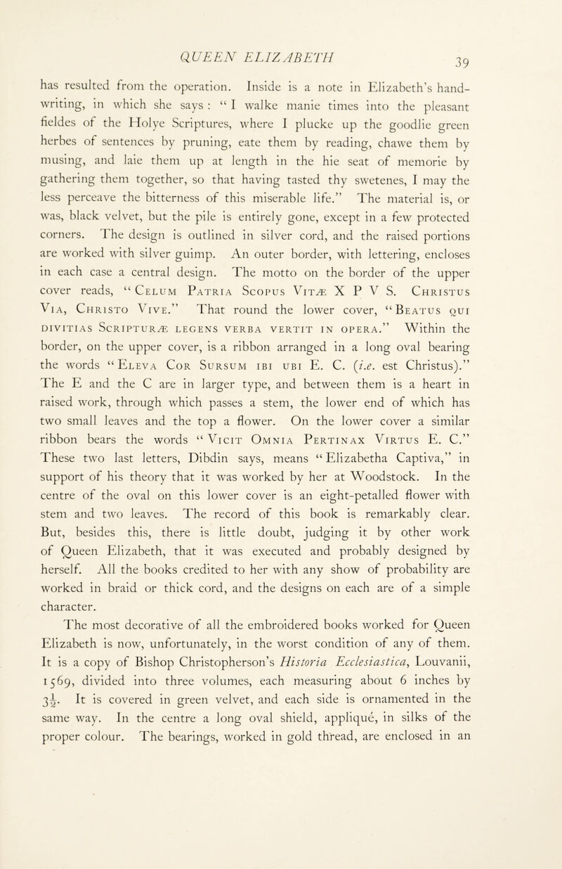 39 has resulted from the operation. Inside is a note in Elizabeth’s hand¬ writing, in which she says : “ I walke manie times into the pleasant fieldes of the Holye Scriptures, where I plucke up the goodlie green herbes of sentences by pruning, eate them by reading, chawe them by musing, and laie them up at length in the hie seat of memorie by gathering them together, so that having tasted thy swetenes, I may the less perceave the bitterness of this miserable life.” The material is, or was, black velvet, but the pile is entirely gone, except in a few protected corners. I he design is outlined in silver cord, and the raised portions are worked with silver guimp. An outer border, with lettering, encloses in each case a central design. The motto on the border of the upper cover reads, “ Celum Patria Scopus Vitae X P V S. Christus Via, Christo Vive.” That round the lower cover, “ Beatus oui divitias Scripture legens verba vertit in opera.” Within the border, on the upper cover, is a ribbon arranged in a long oval bearing the words “ Eleva Cor Sursum ibi ubi E. C. (i.e. est Christus).” The E and the C are in larger type, and between them is a heart in raised work, through which passes a stem, the lower end of which has two small leaves and the top a flower. On the lower cover a similar ribbon bears the words “ Vicit Omnia Pertinax Virtus E. C.” These two last letters, Dibdin says, means “ Elizabetha Captiva,” in support of his theory that it was worked by her at Woodstock. In the centre of the oval on this lower cover is an eight-petalled flower with stem and two leaves. The record of this book is remarkably clear. But, besides this, there is little doubt, judging it by other work of Queen Elizabeth, that it was executed and probably designed by herself. All the books credited to her with any show of probability are worked in braid or thick cord, and the designs on each are of a simple character. The most decorative of all the embroidered books worked for Queen Elizabeth is now, unfortunately, in the worst condition of any of them. It is a copy of Bishop Christopherson’s Historia Ecclesiastica, Louvanii, 1569, divided into three volumes, each measuring about 6 inches by 3^. It is covered in green velvet, and each side is ornamented in the same way. In the centre a long oval shield, applique, in silks of the proper colour. The bearings, worked in gold thread, are enclosed in an