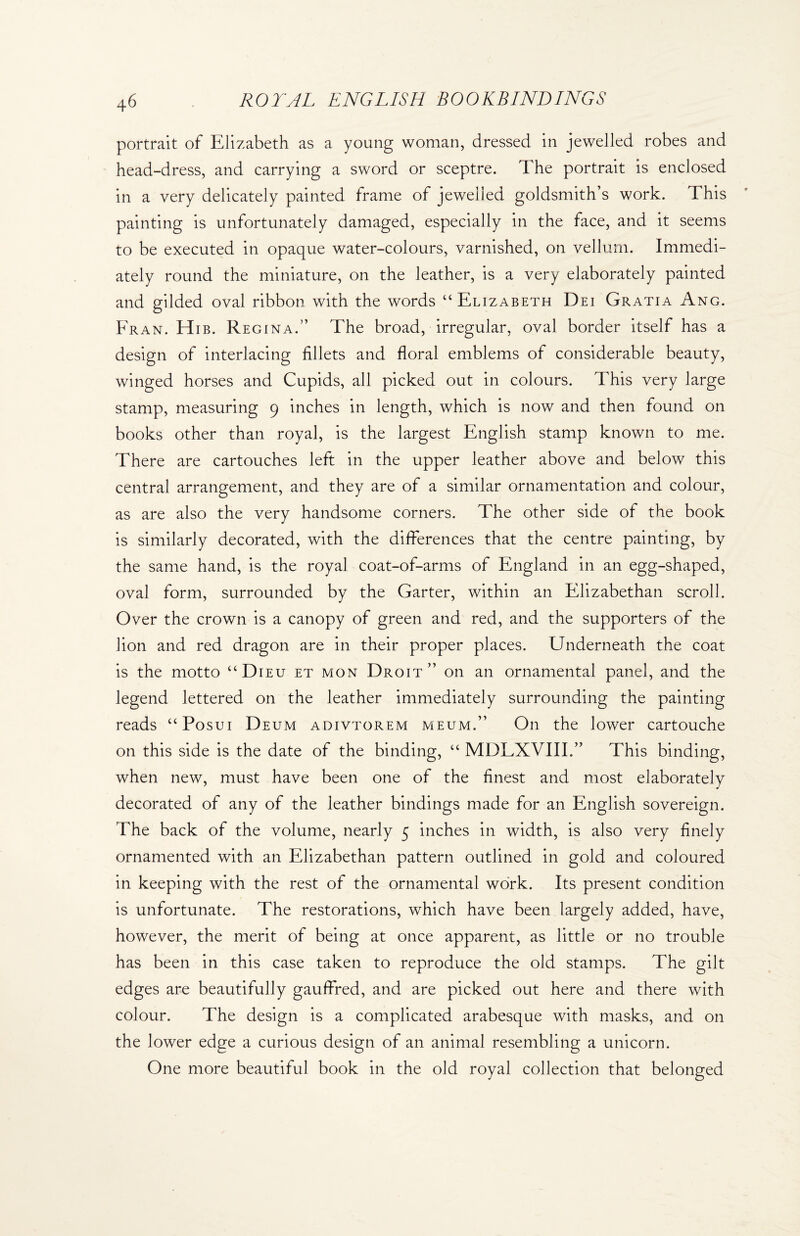 portrait of Elizabeth as a young woman, dressed in jewelled robes and head-dress, and carrying a sword or sceptre. The portrait is enclosed in a very delicately painted frame of jewelled goldsmith’s work. This painting is unfortunately damaged, especially in the face, and it seems to be executed in opaque water-colours, varnished, on vellum. Immedi¬ ately round the miniature, on the leather, is a very elaborately painted and gilded oval ribbon with the words “Elizabeth Dei Gratia Ang. Fran. Hib. Regina.” The broad, irregular, oval border itself has a design of interlacing fillets and floral emblems of considerable beauty, winged horses and Cupids, all picked out in colours. This very large stamp, measuring 9 inches in length, which is now and then found on books other than royal, is the largest English stamp known to me. There are cartouches left in the upper leather above and below this central arrangement, and they are of a similar ornamentation and colour, as are also the very handsome corners. The other side of the book is similarly decorated, with the differences that the centre painting, by the same hand, is the royal coat-of-arms of England in an egg-shaped, oval form, surrounded by the Garter, within an Elizabethan scroll. Over the crown is a canopy of green and red, and the supporters of the lion and red dragon are in their proper places. Underneath the coat is the motto “Dieu et mon Droit” on an ornamental panel, and the legend lettered on the leather immediately surrounding the painting reads “Posui Deum adivtorem meum.” On the lower cartouche on this side is the date of the binding, “ MDLXVIII.” This binding, when new, must have been one of the finest and most elaborately decorated of any of the leather bindings made for an English sovereign. The back of the volume, nearly 5 inches in width, is also very finely ornamented with an Elizabethan pattern outlined in gold and coloured in keeping with the rest of the ornamental work. Its present condition is unfortunate. The restorations, which have been largely added, have, however, the merit of being at once apparent, as little or no trouble has been in this case taken to reproduce the old stamps. The gilt edges are beautifully gauffred, and are picked out here and there with colour. The design is a complicated arabesque with masks, and on the lower edge a curious design of an animal resembling a unicorn. One more beautiful book in the old royal collection that belonged