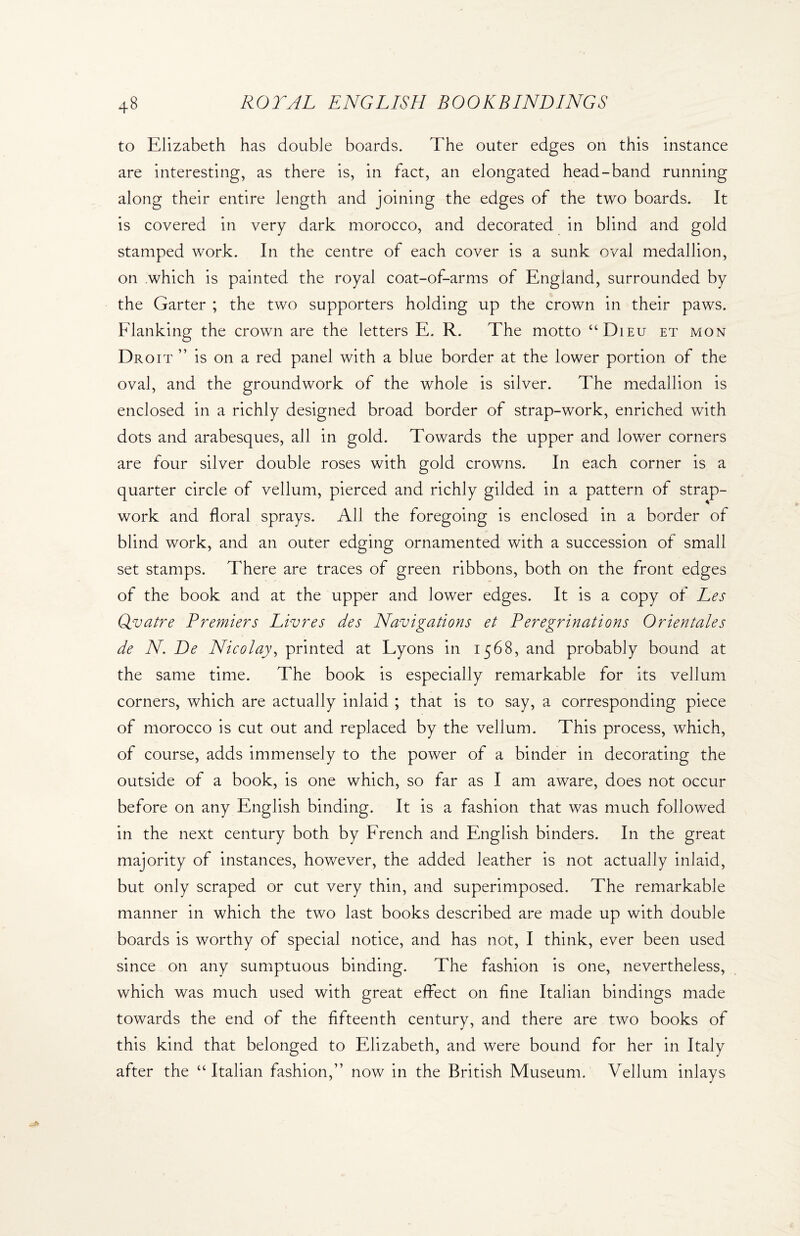 to Elizabeth has double boards. The outer edges on this instance are interesting, as there is, in fact, an elongated head-band running along their entire length and joining the edges of the two boards. It is covered in very dark morocco, and decorated in blind and gold stamped work. In the centre of each cover is a sunk oval medallion, on which is painted the royal coat-of-arms of England, surrounded by the Garter ; the two supporters holding up the crown in their paws. Flanking the crown are the letters E. R. The motto “Dieu et mon Droit ” is on a red panel with a blue border at the lower portion of the oval, and the groundwork of the whole is silver. The medallion is enclosed in a richly designed broad border of strap-work, enriched with dots and arabesques, all in gold. Towards the upper and lower corners are four silver double roses with gold crowns. In each corner is a quarter circle of vellum, pierced and richly gilded in a pattern of strap- work and floral sprays. All the foregoing is enclosed in a border of blind work, and an outer edging ornamented with a succession of small set stamps. There are traces of green ribbons, both on the front edges of the book and at the upper and lower edges. It is a copy of Les Qvatre Premiers Livres des Navigations et Peregrinations Orientales de N. De Nicolay, printed at Lyons in 1568, and probably bound at the same time. The book is especially remarkable for its vellum corners, which are actually inlaid ; that is to say, a corresponding piece of morocco is cut out and replaced by the vellum. This process, which, of course, adds immensely to the power of a binder in decorating the outside of a book, is one which, so far as I am aware, does not occur before on any English binding. It is a fashion that was much followed in the next century both by French and English binders. In the great majority of instances, however, the added leather is not actually inlaid, but only scraped or cut very thin, and superimposed. The remarkable manner in which the two last books described are made up with double boards is worthy of special notice, and has not, I think, ever been used since on any sumptuous binding. The fashion is one, nevertheless, which was much used with great effect on fine Italian bindings made towards the end of the fifteenth century, and there are two books of this kind that belonged to Elizabeth, and were bound for her in Italy after the “Italian fashion,” now in the British Museum. Vellum inlays