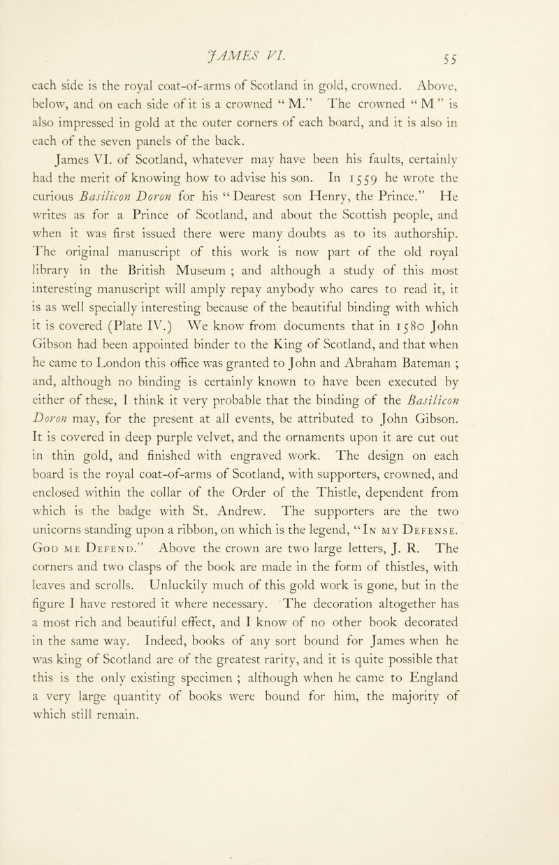 each side is the royal coat-of-arms of Scotland in gold, crowned. Above, below, and on each side of it is a crowned “ M.” The crowned “ M ” is also impressed in gold at the outer corners of each board, and it is also in each of the seven panels of the back. James VI. of Scotland, whatever may have been his faults, certainly had the merit of knowing how to advise his son. In 1559 he wrote the curious Basilicon Doron for his “ Dearest son Henry, the Prince.” He writes as for a Prince of Scotland, and about the Scottish people, and when it was first issued there were many doubts as to its authorship. The original manuscript of this work is now part of the old royal library in the British Museum ; and although a study of this most interesting manuscript will amply repay anybody who cares to read it, it is as well specially interesting because of the beautiful binding with which it is covered (Plate IV.) We know from documents that in 1580 John Gibson had been appointed binder to the King of Scotland, and that when he came to London this office was granted to John and Abraham Bateman ; and, although no binding is certainly known to have been executed by either of these, I think it very probable that the binding of the Basilicon Doron may, for the present at all events, be attributed to John Gibson. It is covered in deep purple velvet, and the ornaments upon it are cut out in thin gold, and finished with engraved work. The design on each board is the royal coat-of-arms of Scotland, with supporters, crowned, and enclosed within the collar of the Order of the Thistle, dependent from which is the badge with St. Andrew. The supporters are the two unicorns standing upon a ribbon, on which is the legend, “In my Defense. God me Defend.” Above the crown are two large letters, J. R. The corners and two clasps of the book are made in the form of thistles, with leaves and scrolls. Unluckily much of this gold work is gone, but in the figure I have restored it where necessary. The decoration altogether has a most rich and beautiful effect, and I know of no other book decorated in the same way. Indeed, books of any sort bound for James when he was king of Scotland are of the greatest rarity, and it is quite possible that this is the only existing specimen ; although when he came to England a very large quantity of books were bound for him, the majority of which still remain.