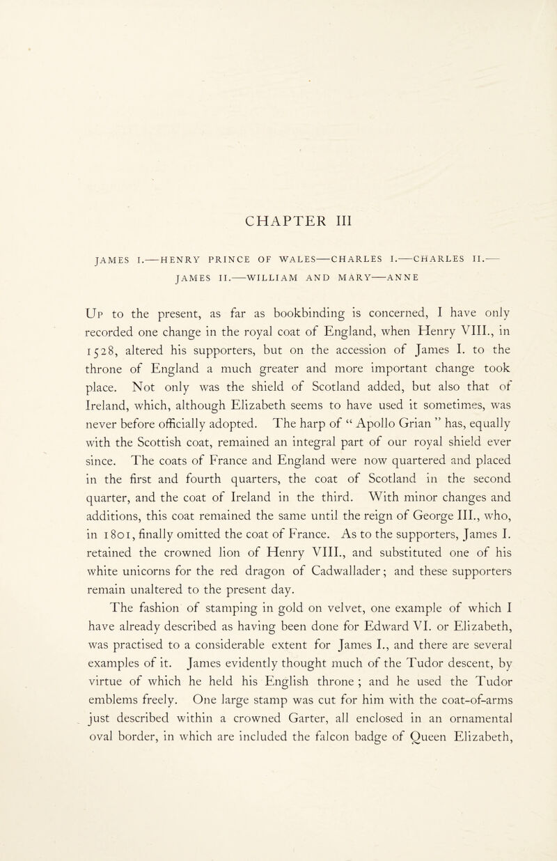 CHAPTER III JAMES I.-HENRY PRINCE OF WALES-CHARLES I.-CHARLES II.— JAMES II.-WILLIAM AND MARY-ANNE Up to the present, as far as bookbinding is concerned, I have only recorded one change in the royal coat of England, when Henry VIII., in 1528, altered his supporters, but on the accession of James I. to the throne of England a much greater and more important change took place. Not only was the shield of Scotland added, but also that of Ireland, which, although Elizabeth seems to have used it sometimes, was never before officially adopted. The harp of “ Apollo Grian ” has, equally with the Scottish coat, remained an integral part of our royal shield ever since. The coats of France and England were now quartered and placed in the first and fourth quarters, the coat of Scotland in the second quarter, and the coat of Ireland in the third. With minor changes and additions, this coat remained the same until the reign of George III., who, in 1801, finally omitted the coat of France. As to the supporters, James I. retained the crowned lion of Henry VIII., and substituted one of his white unicorns for the red dragon of Cadwallader; and these supporters remain unaltered to the present day. The fashion of stamping in gold on velvet, one example of which I have already described as having been done for Edward VI. or Elizabeth, was practised to a considerable extent for James I., and there are several examples of it. James evidently thought much of the Tudor descent, by virtue of which he held his English throne ; and he used the Tudor emblems freely. One large stamp was cut for him with the coat-of-arms just described within a crowned Garter, all enclosed in an ornamental oval border, in which are included the falcon badge of Queen Elizabeth,