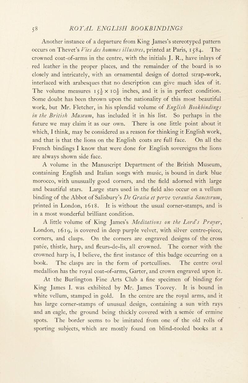 Another instance of a departure from King James’s stereotyped pattern occurs on Thevet’s Vies des hommes illustres, printed at Paris, 1584. The crowned coat-of-arms in the centre, with the initials J. R., have inlays of red leather in the proper places, and the remainder of the board is so closely and intricately, with an ornamental design of dotted strap-work, interlaced with arabesques that no description can give much idea of it. The volume measures 15JX 10J inches, and it is in perfect condition. Some doubt has been thrown upon the nationality of this most beautiful work, but Mr. Fletcher, in his splendid volume of English Bookbindings in the British Museum, has included it in his list. So perhaps in the future we may claim it as our own. There is one little point about it which, I think, may be considered as a reason for thinking it English work, and that is that the lions on the English coats are full face. On all the French bindings I know that were done for English sovereigns the lions are always shown side face. A volume in the Manuscript Department of the British Museum, containing English and Italian songs with music, is bound in dark blue morocco, with unusually good corners, and the field adorned with large and beautiful stars. Large stars used in the field also occur on a vellum binding of the Abbot of Salisbury’s De Gratia et perve verantia Sanctorum, printed in London, 1618. It is without the usual corner-stamps, and is in a most wonderful brilliant condition. A little volume of King James’s Meditations on the Lord's Prayer, London, 1619, is covered in deep purple velvet, with silver centre-piece, corners, and clasps. On the corners are engraved designs of the cross patee, thistle, harp, and fleurs-de-lis, all crowned. The corner with the crowned harp is, I believe, the first instance of this badge occurring on a book. The clasps are in the form of portcullises. The centre oval medallion has the royal coat-of-arms, Garter, and crown engraved upon it. At the Burlington Fine Arts Club a fine specimen of binding for King James I. was exhibited by Mr. James Toovey. It is bound in white vellum, stamped in gold. In the centre are the royal arms, and it has large corner-stamps of unusual design, containing a sun with rays and an eagle, the ground being thickly covered with a semee of ermine spots. The border seems to be imitated from one of the old rolls of sporting subjects, which are mostly found on blind-tooled books at a