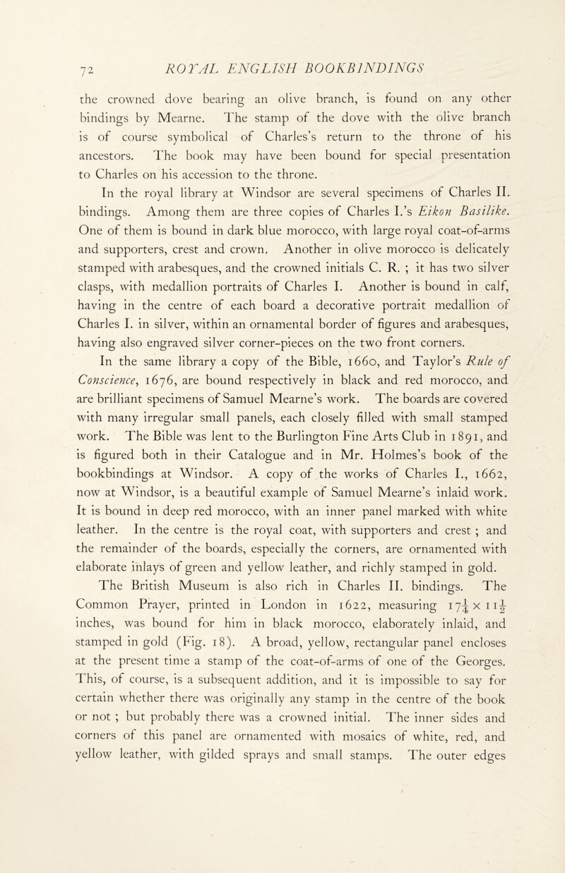 the crowned dove bearing an olive branch, is found on any other bindings by Mearne. The stamp of the dove with the olive branch is of course symbolical of Charles’s return to the throne of his ancestors. The book may have been bound for special presentation to Charles on his accession to the throne. In the royal library at Windsor are several specimens of Charles II. bindings. Among them are three copies of Charles Ids Eikon Basilike. One of them is bound in dark blue morocco, with large royal coat-of-arms and supporters, crest and crown. Another in olive morocco is delicately stamped with arabesques, and the crowned initials C. R. ; it has two silver clasps, with medallion portraits of Charles I. Another is bound in calf, having in the centre of each board a decorative portrait medallion of Charles I. in silver, within an ornamental border of figures and arabesques, having also engraved silver corner-pieces on the two front corners. In the same library a copy of the Bible, 1660, and Taylor’s Rule of Conscience, 1676, are bound respectively in black and red morocco, and are brilliant specimens of Samuel Mearne’s work. The boards are covered with many irregular small panels, each closely filled with small stamped work. The Bible was lent to the Burlington Fine Arts Club in 1891, and is figured both in their Catalogue and in Mr. Holmes’s book of the bookbindings at Windsor. A copy of the works of Charles I., 1662, now at Windsor, is a beautiful example of Samuel Mearne’s inlaid work. It is bound in deep red morocco, with an inner panel marked with white leather. In the centre is the royal coat, with supporters and crest ; and the remainder of the boards, especially the corners, are ornamented with elaborate inlays of green and yellow leather, and richly stamped in gold. The British Museum is also rich in Charles II. bindings. The Common Prayer, printed in London in 1622, measuring I7^xiij inches, was bound for him in black morocco, elaborately inlaid, and stamped in gold (Fig. 18). A broad, yellow, rectangular panel encloses at the present time a stamp of the coat-of-arms of one of the Georges. This, of course, is a subsequent addition, and it is impossible to say for certain whether there was originally any stamp in the centre of the book or not ; but probably there was a crowned initial. The inner sides and corners of this panel are ornamented with mosaics of white, red, and yellow leather, with gilded sprays and small stamps. The outer edges