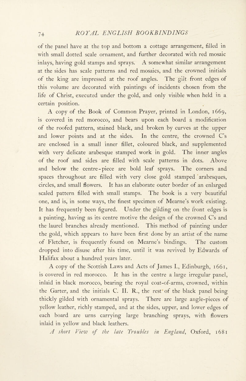 of the panel have at the top and bottom a cottage arrangement, filled in with small dotted scale ornament, and further decorated with red mosaic inlays, having gold stamps and sprays. A somewhat similar arrangement at the sides has scale patterns and red mosaics, and the crowned initials of the king are impressed at the roof angles. The gilt front edges of this volume are decorated with paintings of incidents chosen from the life of Christ, executed under the gold, and only visible when held in a certain position. A copy of the Book of Common Prayer, printed in London, 1669, is covered in red morocco, and bears upon each board a modification of the roofed pattern, stained black, and broken by curves at the upper and lower points and at the sides. In the centre, the crowned C’s are enclosed in a small inner fillet, coloured black, and supplemented with very delicate arabesque stamped work in gold. The inner angles of the roof and sides are filled with scale patterns in dots. Above and below the centre-piece are bold leaf sprays. The corners and spaces throughout are filled with very close gold stamped arabesques, circles, and small flowers. It has an elaborate outer border of an enlarged scaled pattern filled with small stamps. The book is a very beautiful one, and is, in some ways, the finest specimen of Mearne’s work existing. It has frequently been figured. Under the gilding on the front edges is a painting, having as its centre motive the design of the crowned C’s and the laurel branches already mentioned. This method of painting under the gold, which appears to have been first done by an artist of the name of Fletcher, is frequently found on Mearne’s bindings. The custom dropped into disuse after his time, until it was revived by Edwards of Halifax about a hundred years later. A copy of the Scottish Laws and Acts of James I., Edinburgh, 1661, is covered in red morocco. It has in the centre a large irregular panel, inlaid in black morocco, bearing the royal coat-of-arms, crowned, within the Garter, and the initials C. II. R., the rest of the black panel being thickly gilded with ornamental sprays. There are large angle-pieces of yellow leather, richly stamped, and at the sides, upper, and lower edges of each board are urns carrying large branching sprays, with flowers inlaid in yellow and black leathers.