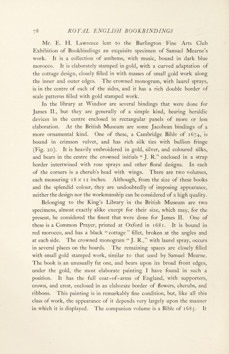 Mr. E. H. Lawrence lent to the Burlington Fine Arts Club Exhibition of Bookbindings an exquisite specimen of Samuel Mearne’s work. It is a collection of anthems, with music, bound in dark blue morocco. It is elaborately stamped in gold, with a curved adaptation of the cottage design, closely filled in with masses of small gold work along the inner and outer edges. The crowned monogram, with laurel sprays, is in the centre of each of the sides, and it has a rich double border of scale patterns filled with gold stamped work. In the library at Windsor are several bindings that were done for James II., but they are generally of a simple kind, bearing heraldic devices in the centre enclosed in rectangular panels of more or less elaboration. At the British Museum are some Jacobean bindings of a more ornamental kind. One of these, a Cambridge Bible of 1674, is bound in crimson velvet, and has rich silk ties with bullion fringe (Fig. 20). It is heavily embroidered in gold, silver, and coloured silks, and bears in the centre the crowned initials “ J. R.” enclosed in a strap border intertwined with rose sprays and other floral designs. In each of the corners is a cherub’s head with wings. There are two volumes, each measuring 18x12 inches. Although, from the size of these books and the splendid colour, they are undoubtedly of imposing appearance, neither the design nor the workmanship can be considered of a high quality. Belonging to the King’s Library in the British Museum are two specimens, almost exactly alike except for their size, which may, for the present, be considered the finest that were done for James II. One of these is a Common Prayer, printed at Oxford in 1681. It is bound in red morocco, and has a black “ cottage ” fillet, broken at the angles and at each side. The crowned monogram “ J. R.,” with laurel spray, occurs in several places on the boards. The remaining spaces are closely filled with small gold stamped work, similar to that used by Samuel Mearne. The book is an unusually fat one, and bears upon its broad front edges, under the gold, the most elaborate painting I have found in such a position. It has the full coat-of-arms of England, with supporters, crown, and crest, enclosed in an elaborate border of flowers, cherubs, and ribbons. This painting is in remarkably fine condition, but, like all this class of work, the appearance of it depends very largely upon the manner in which it is displayed. The companion volume is a Bible of 1685. It