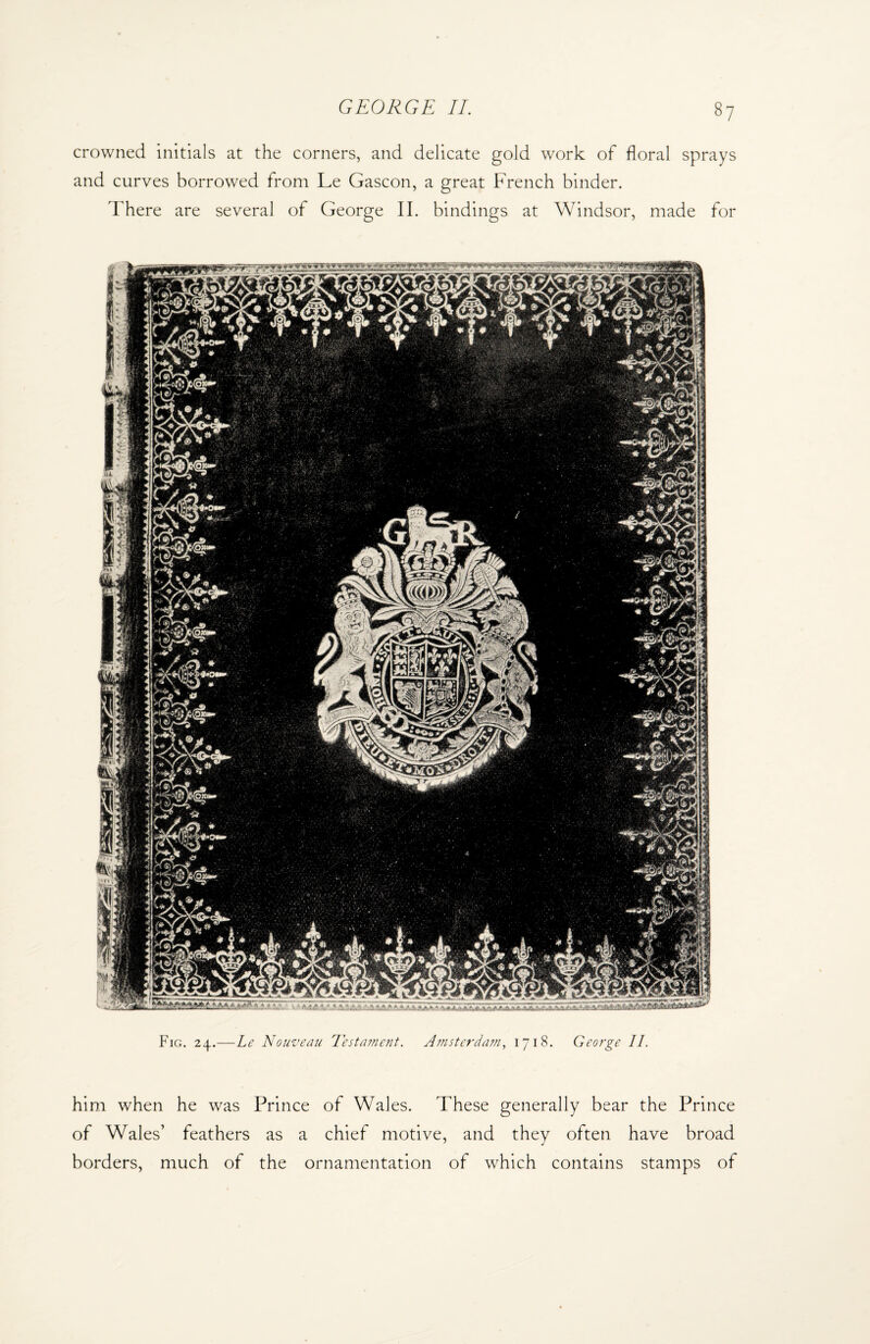 crowned initials at the corners, and delicate gold work of floral sprays and curves borrowed from Le Gascon, a great French binder. There are several of George II. bindings at Windsor, made for Fig. 24.—Le Nouveau Testament. Amsterdam, 1718. George II. him when he was Prince of Wales. These generally bear the Prince of Wales’ feathers as a chief motive, and they often have broad borders, much of the ornamentation of which contains stamps of