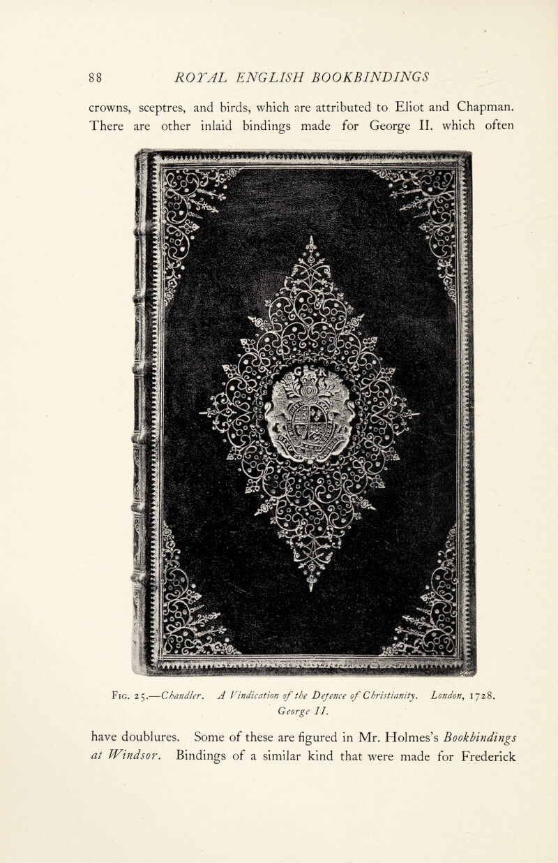 Fig. 25.—Chandler. A Vindication of the Defence of Christianity. London, 1728. George II. 88 ROYAL ENGLISH BOOKBINDINGS crowns, sceptres, and birds, which are attributed to Eliot and Chapman. There are other inlaid bindings made for George II. which often have doublures. Some of these are figured in Mr. Holmes’s Bookbindings at Windsor. Bindings of a similar kind that were made for Frederick