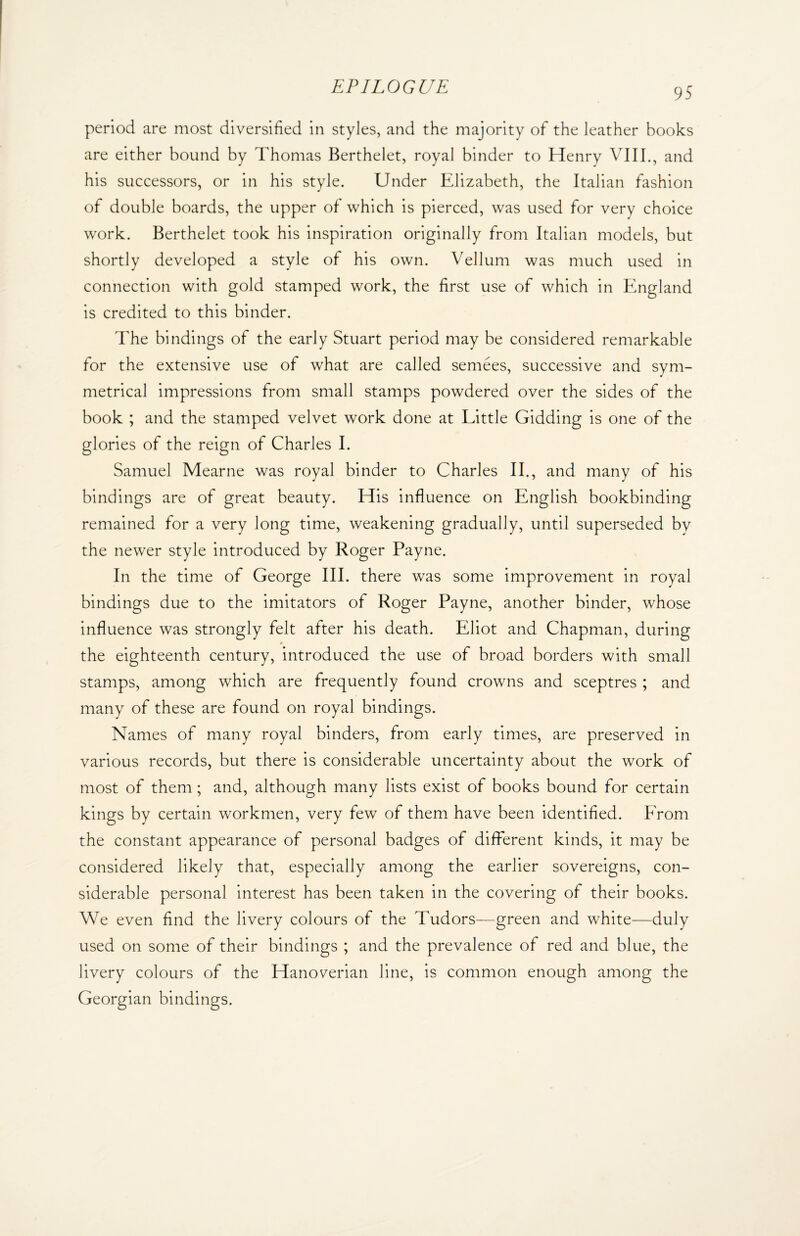 95 period are most diversified in styles, and the majority of the leather books are either bound by Thomas Berthelet, royal binder to Henry VIII., and his successors, or in his style. Under Elizabeth, the Italian fashion of double boards, the upper of which is pierced, was used for very choice work. Berthelet took his inspiration originally from Italian models, but shortly developed a style of his own. Vellum was much used in connection with gold stamped work, the first use of which in England is credited to this binder. The bindings of the early Stuart period may be considered remarkable for the extensive use of what are called semees, successive and sym¬ metrical impressions from small stamps powdered over the sides of the book ; and the stamped velvet work done at Little Gidding is one of the glories of the reign of Charles I. Samuel Mearne was royal binder to Charles II., and many of his bindings are of great beauty. His influence on English bookbinding remained for a very long time, weakening gradually, until superseded by the newer style introduced by Roger Payne. In the time of George III. there was some improvement in royal bindings due to the imitators of Roger Payne, another binder, whose influence was strongly felt after his death. Eliot and Chapman, during p the eighteenth century, introduced the use of broad borders with small stamps, among which are frequently found crowns and sceptres ; and many of these are found on royal bindings. Names of many royal binders, from early times, are preserved in various records, but there is considerable uncertainty about the work of most of them; and, although many lists exist of books bound for certain kings by certain workmen, very few of them have been identified. From the constant appearance of personal badges of different kinds, it may be considered likely that, especially among the earlier sovereigns, con¬ siderable personal interest has been taken in the covering of their books. We even find the livery colours of the Tudors—green and white—duly used on some of their bindings ; and the prevalence of red and blue, the livery colours of the Hanoverian line, is common enough among the Georgian bindings.