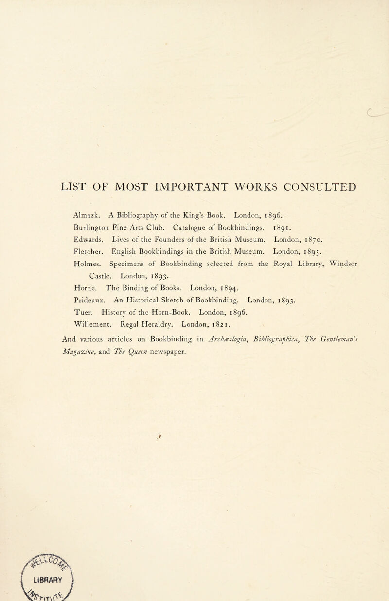 LIST OF MOST IMPORTANT WORKS CONSULTED Almaek. A Bibliography of the King’s Book. London, 1896. Burlington Fine Arts Club. Catalogue of Bookbindings. 1891. Edwards. Lives of the Founders of the British Museum. London, 1870. Fletcher. English Bookbindings in the British Museum. London, 1895. Holmes. Specimens of Bookbinding selected from the Royal Library, Windsor Castle. London, 1893. Horne. The Binding of Books. London, 1894. Prideaux. An Historical Sketch of Bookbinding. London, 1893. Tuer. History of the Horn-Book. London, 1896. Willement. Regal Heraldry. London, 1821. And various articles on Bookbinding in Archeeologia, Bibliographica, The Gentleman's Magazine, and The Queen newspaper.