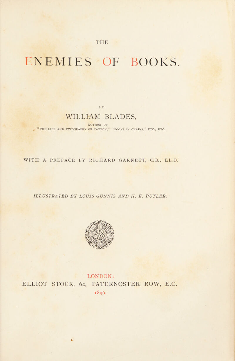 THE ENEMIES OF BOOKS. BY WILLIAM BLADES, AUTHOR OF . “the life and typography of caxton,” “books in chains,” etc., etc. WITH A PREFACE BY RICHARD GARNETT, C.B., LL.D. ILLUSTRATED BY LOUIS GUNN IS AND H. E. BUTLER. LONDON: ELLIOT STOCK, 62, PATERNOSTER ROW, E.C. 1896.