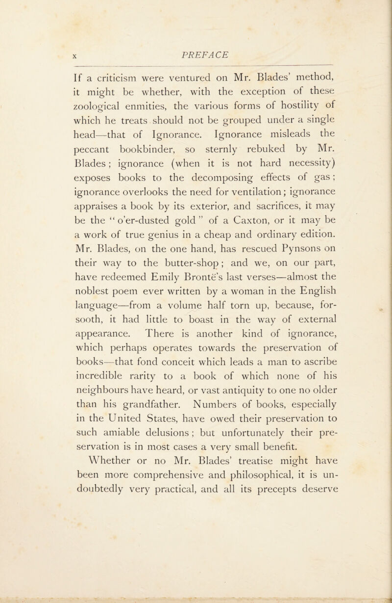 If a criticism were ventured on Mr. Blades’ method, it might be whether, with the exception of these zoological enmities, the various forms of hostility of which he treats should not be grouped under a single head—that of Ignorance. Ignorance misleads the peccant bookbinder, so sternly rebuked by Mr. Blades ; ignorance (when it is not hard necessity) exposes books to the decomposing effects of gas; ignorance overlooks the need for ventilation; ignorance appraises a book by its exterior, and sacrifices, it may be the “ o’er-dusted gold ” of a Caxton, or it may be a work of true genius in a cheap and ordinary edition. Mr. Blades, on the one hand, has rescued Pynsons on their way to the butter-shop ; and we, on our part, have redeemed Emily Bronte’s last verses—almost the noblest poem ever written by a woman in the English language—from a volume half torn up, because, for¬ sooth, it had little to boast in the way of external appearance. There is another kind of ignorance, which perhaps operates towards the preservation of books—that fond conceit which leads a man to ascribe incredible rarity to a book of which none of his neighbours have heard, or vast antiquity to one no older than his grandfather. Numbers of books, especially in the United States, have owed their preservation to such amiable delusions ; but unfortunately their pre¬ servation is in most cases a very small benefit. Whether or no Mr. Blades’ treatise might have been more comprehensive and philosophical, it is un¬ doubtedly very practical, and all its precepts deserve